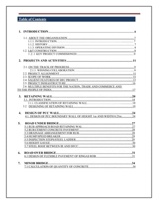 Table of Contents
1. INTRODUCTION........................................................................................................................ 6
1.1. ABOUT THE ORGANISATION ..................................................................................................7
1.1.1. INTRODUCTION……………………………………………………………................ 7
1.1.2. HISTORY......................................................................................................................... 7
1.1.3. OPERATING DIVISION................................................................................................. 8
1.2. L&T CONSTRUCTION ..................................................................................................................8
1.2.1 KEY PROJECT COMMISIONED.....................................................................................9
2. PROJECTS AND ACTIVITIES .....................................................................................11
2.1. ON THE TRACK OF PROGRESS................................................................................................9
2.1.1. WINNING COLLABORATION…………………………………………………….....9
2.2. PROJECT ALLIGNMENT ...................................................................................................... 11
2.3. SCOPE OF WORK .................................................................................................................. 11
2.4. SALIENT FEATURES OF DFC PROJECT……………………………………………….…13
2.5. PROJECT INFRASTRUCTURE……………………………………………………………..16
2.6. MULTIPLE BENEFITS FOR THE NATION, TRADE AND COMMERCE AND
TO THE PEOPLE OF INDIA……………………………………………………………………..……17
3. RETAINING WALL…………………………………………………………………...20
3.1. INTRODUCTION..................................................................................................................18
3.1.1. CLASSIFICATION OF RETAINING WALL………………………………................18
3.2 DESIGNING OF RETAINING WALL.......................................................................................19
4. DESIGN OF PCC WALL……………………………………………………………..24
4.1. DESIGN OF PCC BOUNDARY WALL OF HEIGHT 1m AND WIDTH 0.25m................24
5. ROAD UNDER BRIDGE..............................................................................................27
5.1 RUB APPROACH ROAD RETAINING WAL…………………………………………..….27
5.2 RUB CEMENT CONCRETE PAVEMENT………………………………………………...28
5.3 DRAINAGE ARRANGEMENT FOR RUB……………………………………………..….28
5.4 HUMP/SPEED BREAKER………………………………………………………………….29
5.5 INSPECTION STEPS/STEEL LADDER………………………………………………...…29
5.6 HEIGHT GAUGE……………………………………………………………………………30
5.7 STEEL ROOF BETWEEN IR AND DFCC…………………………………………………30
6. ROAD OVER BRIDGE………………………………………………………………..31
6.1 DESIGN OF FLEXIBLE PAVEMENT OF RINGAS ROB………………………………...31
7. MINOR BRIDGE………………………………………………………………………34
7.1 CALCULATION OF QUANTITY OF CONCRETE………………………..………………34
 