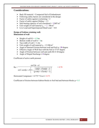 WESTERN DEDICATED FREIGHT CORRIDOR (WDFC) PROJECT, JAIPUR | L&T-SOJITZ CONSORTIUM
Considerations:
 Back fill material = Compacted Soil of Embankment
 Following safety factors are considered in the design:
 Factor of safety against overturning = 2
 Factor of safety against Sliding = 1.5
 Safe bearing capacity of soil considered = 20MT/m2
 Unit weight of wall material ɣ c = 2.1 Mt/m3
 Live Load and Superimposed Dead Load = 0.0
Design of Gabion retaining wall:
Dimensions of wall
 Height of wall H = 4.50m
 Bottom width of wall b = 5m
 Top width of wall t =1.2m
 Unit weight of wall material ɣ c =2.1Mt/m3
 Angel of Internal Friction between wall and Soil φ =30 degree
 Effective Angle of Wall face with the Soil α=37.87 degree
 Angle of Friction between wall and earth fill δ=20 degree
 Angle of Sloped Surcharge i=0 degree
Coefficient of active earth pressure
Ka = = 0.78
Horizontal Component = 0.775 * Cos δ = 0.73
Coefficient of friction between Gabion blocks to Soil bed and between blocks µ= 0.5
SUMMER TRAINING REPORT | UPES, DEHRADUN 40
 