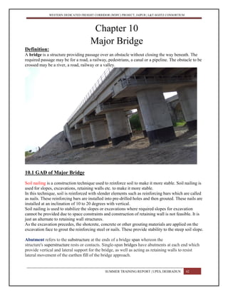 WESTERN DEDICATED FREIGHT CORRIDOR (WDFC) PROJECT, JAIPUR | L&T-SOJITZ CONSORTIUM
Chapter 10
Major Bridge
Definition:
A bridge is a structure providing passage over an obstacle without closing the way beneath. The
required passage may be for a road, a railway, pedestrians, a canal or a pipeline. The obstacle to be
crossed may be a river, a road, railway or a valley.
10.1 GAD of Major Bridge
Soil nailing is a construction technique used to reinforce soil to make it more stable. Soil nailing is
used for slopes, excavations, retaining walls etc. to make it more stable.
In this technique, soil is reinforced with slender elements such as reinforcing bars which are called
as nails. These reinforcing bars are installed into pre-drilled holes and then grouted. These nails are
installed at an inclination of 10 to 20 degrees with vertical.
Soil nailing is used to stabilize the slopes or excavations where required slopes for excavation
cannot be provided due to space constraints and construction of retaining wall is not feasible. It is
just an alternate to retaining wall structures.
As the excavation precedes, the shotcrete, concrete or other grouting materials are applied on the
excavation face to grout the reinforcing steel or nails. These provide stability to the steep soil slope.
Abutment refers to the substructure at the ends of a bridge span whereon the
structure's superstructure rests or contacts. Single-span bridges have abutments at each end which
provide vertical and lateral support for the bridge, as well as acting as retaining walls to resist
lateral movement of the earthen fill of the bridge approach.
SUMMER TRAINING REPORT | UPES, DEHRADUN 42
 