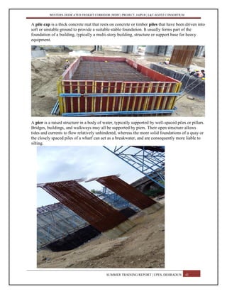 WESTERN DEDICATED FREIGHT CORRIDOR (WDFC) PROJECT, JAIPUR | L&T-SOJITZ CONSORTIUM
A pile cap is a thick concrete mat that rests on concrete or timber piles that have been driven into
soft or unstable ground to provide a suitable stable foundation. It usually forms part of the
foundation of a building, typically a multi-story building, structure or support base for heavy
equipment.
A pier is a raised structure in a body of water, typically supported by well-spaced piles or pillars.
Bridges, buildings, and walkways may all be supported by piers. Their open structure allows
tides and currents to flow relatively unhindered, whereas the more solid foundations of a quay or
the closely spaced piles of a wharf can act as a breakwater, and are consequently more liable to
silting.
SUMMER TRAINING REPORT | UPES, DEHRADUN 43
 