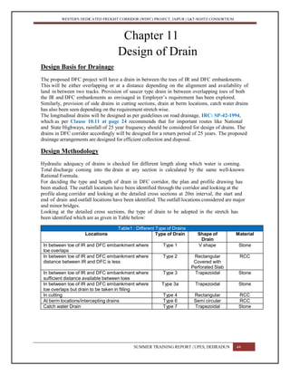 WESTERN DEDICATED FREIGHT CORRIDOR (WDFC) PROJECT, JAIPUR | L&T-SOJITZ CONSORTIUM
Chapter 11
Design of Drain
Design Basis for Drainage
The proposed DFC project will have a drain in between the toes of IR and DFC embankments.
This will be either overlapping or at a distance depending on the alignment and availability of
land in between two tracks. Provision of saucer type drain in between overlapping toes of both
the IR and DFC embankments as envisaged in Employer’s requirement has been explored.
Similarly, provision of side drains in cutting sections, drain at berm locations, catch water drains
has also been seen depending on the requirement stretch wise.
The longitudinal drains will be designed as per guidelines on road drainage, IRC: SP-42-1994,
which as per Clause 10.11 at page 24 recommends that for important routes like National
and State Highways, rainfall of 25 year frequency should be considered for design of drains. The
drains in DFC corridor accordingly will be designed for a return period of 25 years. The proposed
drainage arrangements are designed for efficient collection and disposal.
Design Methodology
Hydraulic adequacy of drains is checked for different length along which water is coming.
Total discharge coming into the drain at any section is calculated by the same well-known
Rational Formula.
For deciding the type and length of drain in DFC corridor, the plan and profile drawing has
been studied. The outfall locations have been identified through the corridor and looking at the
profile along corridor and looking at the detailed cross sections at 20m interval, the start and
end of drain and outfall locations have been identified. The outfall locations considered are major
and minor bridges.
Looking at the detailed cross sections, the type of drain to be adopted in the stretch has
been identified which are as given in Table below:
Table1 : Different Type of Drains
Locations Type of Drain Shape of
Drain
Material
In between toe of IR and DFC embankment where
toe overlaps
Type 1 V shape Stone
In between toe of IR and DFC embankment where
distance between IR and DFC is less
Type 2 Rectangular
Covered with
Perforated Slab
RCC
In between toe of IR and DFC embankment where
sufficient distance available between toes
Type 3 Trapezoidal Stone
In between toe of IR and DFC embankment where
toe overlaps but drain to be taken in filling
Type 3a Trapezoidal Stone
In cutting Type 4 Rectangular RCC
At berm locations/intercepting drains Type 6 Semi circular RCC
Catch water Drain Type 7 Trapezoidal Stone
SUMMER TRAINING REPORT | UPES, DEHRADUN 44
 