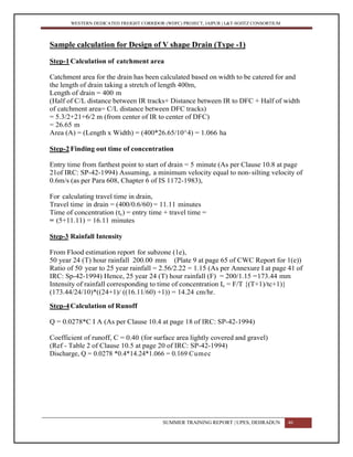 WESTERN DEDICATED FREIGHT CORRIDOR (WDFC) PROJECT, JAIPUR | L&T-SOJITZ CONSORTIUM
Sample calculation for Design of V shape Drain (Type -1)
Step-1Calculation of catchment area
Catchment area for the drain has been calculated based on width to be catered for and
the length of drain taking a stretch of length 400m,
Length of drain = 400 m
(Half of C/L distance between IR tracks+ Distance between IR to DFC + Half of width
of catchment area= C/L distance between DFC tracks)
= 5.3/2+21+6/2 m (from center of IR to center of DFC)
= 26.65 m
Area (A) = (Length x Width) = (400*26.65/10^4) = 1.066 ha
Step-2Finding out time of concentration
Entry time from farthest point to start of drain = 5 minute (As per Clause 10.8 at page
21of IRC: SP-42-1994) Assuming, a minimum velocity equal to non-silting velocity of
0.6m/s (as per Para 608, Chapter 6 of IS 1172-1983),
For calculating travel time in drain,
Travel time in drain = (400/0.6/60) = 11.11 minutes
Time of concentration (tc) = entry time + travel time =
= (5+11.11) = 16.11 minutes
Step-3 Rainfall Intensity
From Flood estimation report for subzone (1e),
50 year 24 (T) hour rainfall 200.00 mm (Plate 9 at page 65 of CWC Report for 1(e))
Ratio of 50 year to 25 year rainfall = 2.56/2.22 = 1.15 (As per Annexure I at page 41 of
IRC: Sp-42-1994) Hence, 25 year 24 (T) hour rainfall (F) = 200/1.15 =173.44 mm
Intensity of rainfall corresponding to time of concentration Ic = F/T {(T+1)/tc+1)}
(173.44/24/10)*((24+1)/ ((16.11/60) +1)) = 14.24 cm/hr.
Step-4Calculation of Runoff
Q = 0.0278*C I A (As per Clause 10.4 at page 18 of IRC: SP-42-1994)
Coefficient of runoff, C = 0.40 (for surface area lightly covered and gravel)
(Ref - Table 2 of Clause 10.5 at page 20 of IRC: SP-42-1994)
Discharge, Q = 0.0278 *0.4*14.24*1.066 = 0.169 Cumec
SUMMER TRAINING REPORT | UPES, DEHRADUN 46
 