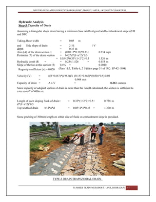 WESTERN DEDICATED FREIGHT CORRIDOR (WDFC) PROJECT, JAIPUR | L&T-SOJITZ CONSORTIUM
Hydraulic Analysis
Step-5 Capacity of Drain
Assuming a triangular shape drain having a minimum base width aligned width embankment slope of IR
and DFC
Taking, Base width = 0.05 m
and Side slope of drain = 2 H: 1V
depth = 0.33 m
Area (A) of the drain section =
(b+nd)*d
= (0.05+2*0.33)*0.33= 0.234 sqm
Perimeter (P) of the drain section = b+2*d*(1+n^2)^0.5
= 0.05+2*0.33*(1+2^2)^0.5
=
1.526 m
Hydraulic depth (R =
A/P
= 0.234/1.526 = 0.153 m
Slope of the toe at this section (S)
=
0.4% = 0.0040
AssumedRugosity coefficient (n) = 0.020 (Para 11.3, Table 6, 2 B (ii) at page 31 of IRC: SP-42-1994)
Velocity (V) = ((R^0.667)*(s^0.5))/n (0.153^0.667)*(0.004^0.5)/0.02
= 0.904 m/s
Capacity of drain = A x V = 0.212 cumecs
Since capacity of adopted section of drain is more than the runoff calculated, the section is sufficient to
cater runoff of 400m m.
Length of each sloping flank of drain=
d*(1+n^2)^0.5
= 0.33*(1+2^2)^0.5= 0.738 m
Top width of drain b+2*n*d = 0.05+2*2*0.33 = 1.370 m
Stone pitching of 300mm length on either side of flank on embankment slope is provided.
TYPE-3 DRAIN TRAPEZIODAL DRAIN
SUMMER TRAINING REPORT | UPES, DEHRADUN 47
 