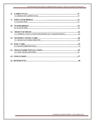 WESTERN DEDICATED FREIGHT CORRIDOR (WDFC) PROJECT, JAIPUR | L&T-SOJITZ CONSORTIUM
SUMMER TRAINING REPORT | UPES, DEHRAUDN 3
8. GABION WALL………………………………………………………………….….37
8.1 DESIGN OF GABION WALL………………………………….………………..……….37
9. FOOT OVER BRIDGE …………………......................................................................41
9.1 GAD OF FOB………………………...……………………………………………………41
10. MAJOR BRIDGE…………………………………………………………………….42
10.1 GAD OF MJB……………………………………………………………………………...42
11. DESIGN OF DRAIN…………………………………………………………………44
11.1 SAMPLE CALCULATION FOR DESIGN OF V-SHAPED DRAIN……………………46
12. SLEEPER CASTING YARD…………………………………………………….......48
12.1 MANUFACTURING PROCESS…………………………………………………………49
13. RAIL YARD…………………………………………………………………...……....53
13.1 HEAD HARDENED RAIL……………………………………………………………...…54
14. TRACK WORK INSTALLATION...………………………………………………..55
14.1 NEW TRACK MACHINE……………………………………………………………….56
15. CONCLUSION…………………………………………………………………….......57
16. REFERENCES…………………………………………………………………………58
 