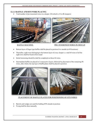 WESTERN DEDICATED FREIGHT CORRIDOR (WDFC) PROJECT, JAIPUR | L&T-SOJITZ CONSORTIUM
12.1.3 BAFFLE AND HTS WIRE PLACING
 Total number of pre-tensioned wires in a sleeper: 20 (which is 18 in IR sleepers)
BAFFLE MACHINE PRE-TENSIONED WIRES IN MOULD
 Bottom layer of finger type baffles shall be placed in position b/w moulds (at 49 locations)
 Thereafter, eight wires belonging to the bottom layer of every sleeper i.e. total 64 wires of all the
eight rows shall be fixed in first round
 Initial tensioning should be shall be completed on those 64 wires.
 Intermediate baffles are placed in 3 consecutive layers, followed by placement of the remaining 96
wires, after which, the top layer of baffle plates shall be placed in position.
PLACEMENT OF BAFFLE PLATES FOR POSITIONING OF HTS WIRES
 Barrels and wedges are used for holding HTS strands in position
 Fixing shall be done manually
SUMMER TRAINING REPORT | UPES, DEHRADUN 49
 