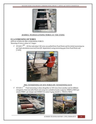 WESTERN DEDICATED FREIGHT CORRIDOR (WDFC) PROJECT, JAIPUR | L&T-SOJITZ CONSORTIUM
BARREL WEDGES (FIXING WIRES AT THE ENDS)
12.1.4 STRESSING OF WIRES
APPLICATION OF PRE-STRESSING FORCE:
Stressing of wires is done in 2 stages:
 STAGE 1
ST
: All the individual 160 wires are pulled from fixed block end for initial tensioning (as
per load calculation received from QC department) using tensioning gun from fixed block end
[11kN]

PRE-TENSIONING OF HTS WIRES BY TENSIONING GUN
 STAGE 2
ND
: Final tensioning is done altogether in 160 wires from another end for 600mm
elongation, from movable block end using two cylindrical jacks (capacity 500kN) (29kN per
strand,580kN per sleeper and 4640kN for entire 8 gang mould i.e. 580x8) [18kN]
SUMMER TRAINING REPORT | UPES, DEHRADUN 50
 