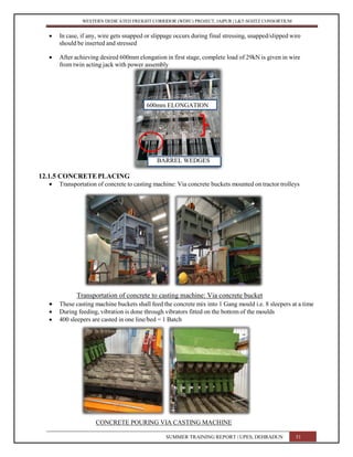 WESTERN DEDICATED FREIGHT CORRIDOR (WDFC) PROJECT, JAIPUR | L&T-SOJITZ CONSORTIUM
 In case, if any, wire gets snapped or slippage occurs during final stressing, snapped/slipped wire
should be inserted and stressed
 After achieving desired 600mm elongation in first stage, complete load of 29kN is given in wire
from twin acting jack with power assembly
600mm ELONGATION
BARREL WEDGES
12.1.5 CONCRETEPLACING
 Transportation of concrete to casting machine: Via concrete buckets mounted on tractor trolleys
Transportation of concrete to casting machine: Via concrete bucket
 These casting machine buckets shall feed the concrete mix into 1 Gang mould i.e. 8 sleepers at a time
 During feeding, vibration is done through vibrators fitted on the bottom of the moulds
 400 sleepers are casted in one line/bed = 1 Batch
CONCRETE POURING VIA CASTING MACHINE
SUMMER TRAINING REPORT | UPES, DEHRADUN 51
 