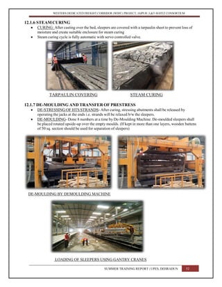 WESTERN DEDICATED FREIGHT CORRIDOR (WDFC) PROJECT, JAIPUR | L&T-SOJITZ CONSORTIUM
12.1.6 STEAMCURING
 CURING: After casting over the bed, sleepers are covered with a tarpaulin sheet to prevent loss of
moisture and create suitable enclosure for steam curing
 Steam curing cycle is fully automatic with servo controlled valve.
TARPAULIN COVERING STEAM CURING
12.1.7 DE-MOULDING AND TRANSFER OF PRESTRESS
 DE-STRESSING OF HTS STRANDS- After curing, stressing abutments shall be released by
operating the jacks at the ends i.e. strands will be relaxed b/w the sleepers.
 DE-MOULDING- Done 8 numbers at a time by De-Moulding Machine. De-moulded sleepers shall
be placed rotated upside-up over the empty moulds. (If kept in more than one layers, wooden battens
of 50 sq. section should be used for separation of sleepers)
DE-MOULDING BY DEMOULDING MACHINE
LOADING OF SLEEPERS USING GANTRY CRANES
SUMMER TRAINING REPORT | UPES, DEHRADUN 52
 