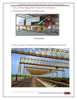 WESTERN DEDICATED FREIGHT CORRIDOR (WDFC) PROJECT, JAIPUR | L&T-SOJITZ CONSORTIUM
 There is 1 flash butt welding machine for welding of rails to construct panels
 (Waste generated on FBW of two rails=900grams approx.)
FBW MACHINE
 There are 21 gantries i.e. 42 lifting points for carrying railway panels working in synchronization
SUMMER TRAINING REPORT | UPES, DEHRADUN 54
 