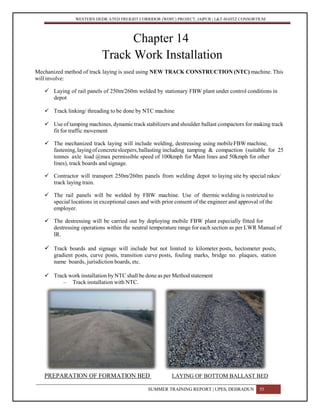WESTERN DEDICATED FREIGHT CORRIDOR (WDFC) PROJECT, JAIPUR | L&T-SOJITZ CONSORTIUM
Chapter 14
Track Work Installation
Mechanized method of track laying is used using NEW TRACK CONSTRUCTION (NTC) machine. This
will involve:
 Laying of rail panels of 250m/260m welded by stationary FBW plant under control conditions in
depot
 Track linking/ threading to be done by NTC machine
 Use of tamping machines, dynamic track stabilizers and shoulder ballast compactors for making track
fit for traffic movement
 The mechanized track laying will include welding, destressing using mobileFBWmachine,
fastening,layingofconcretesleepers,ballasting including tamping & compaction (suitable for 25
tonnes axle load @max permissible speed of 100kmph for Main lines and 50kmph for other
lines), track boards and signage.
 Contractor will transport 250m/260m panels from welding depot to laying site by special rakes/
track laying train.
 The rail panels will be welded by FBW machine. Use of thermic welding is restricted to
special locations in exceptional cases and with prior consent of the engineer and approval of the
employer.
 The destressing will be carried out by deploying mobile FBW plant especially fitted for
destressing operations within the neutral temperature range for each section as per LWR Manual of
IR.
 Track boards and signage will include but not limited to kilometer posts, hectometer posts,
gradient posts, curve posts, transition curve posts, fouling marks, bridge no. plaques, station
name boards, jurisdiction boards, etc.
 Track work installation by NTC shall be done as per Method statement
– Track installation with NTC.
PREPARATION OF FORMATION BED LAYING OF BOTTOM BALLAST BED
SUMMER TRAINING REPORT | UPES, DEHRADUN 55
 