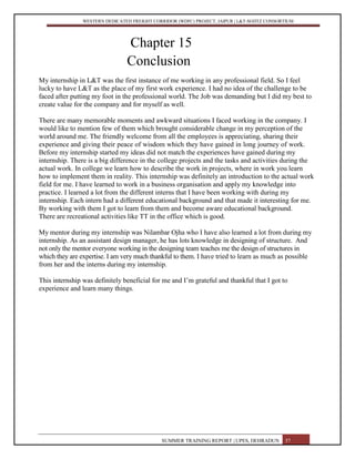 WESTERN DEDICATED FREIGHT CORRIDOR (WDFC) PROJECT, JAIPUR | L&T-SOJITZ CONSORTIUM
Chapter 15
Conclusion
My internship in L&T was the first instance of me working in any professional field. So I feel
lucky to have L&T as the place of my first work experience. I had no idea of the challenge to be
faced after putting my foot in the professional world. The Job was demanding but I did my best to
create value for the company and for myself as well.
There are many memorable moments and awkward situations I faced working in the company. I
would like to mention few of them which brought considerable change in my perception of the
world around me. The friendly welcome from all the employees is appreciating, sharing their
experience and giving their peace of wisdom which they have gained in long journey of work.
Before my internship started my ideas did not match the experiences have gained during my
internship. There is a big difference in the college projects and the tasks and activities during the
actual work. In college we learn how to describe the work in projects, where in work you learn
how to implement them in reality. This internship was definitely an introduction to the actual work
field for me. I have learned to work in a business organisation and apply my knowledge into
practice. I learned a lot from the different interns that I have been working with during my
internship. Each intern had a different educational background and that made it interesting for me.
By working with them I got to learn from them and become aware educational background.
There are recreational activities like TT in the office which is good.
My mentor during my internship was Nilambar Ojha who I have also learned a lot from during my
internship. As an assistant design manager, he has lots knowledge in designing of structure. And
not only the mentor everyone working in the designing team teaches me the design of structures in
which they are expertise. I am very much thankful to them. I have tried to learn as much as possible
from her and the interns during my internship.
This internship was definitely beneficial for me and I’m grateful and thankful that I got to
experience and learn many things.
SUMMER TRAINING REPORT | UPES, DEHRADUN 57
 