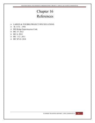 WESTERN DEDICATED FREIGHT CORRIDOR (WDFC) PROJECT, JAIPUR | L&T-SOJITZ CONSORTIUM
Chapter 16
References
 LARSEN & TOUBRO PROJECT SPECIFICATIONS.
 IS 1172 : 1993
 IRS Bridge Superstructure Code
 IRC 37- 2012
 IRC 6- 2014
 IRC 112 - 2011
 IRC SP 42- 2014
SUMMER TRAINING REPORT | UPES, DEHRADUN 58
 