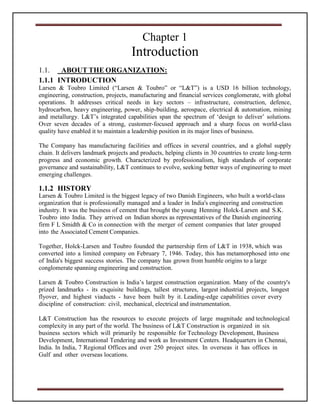Chapter 1
Introduction
1.1. ABOUT THE ORGANIZATION:
1.1.1 INTRODUCTION
Larsen & Toubro Limited (“Larsen & Toubro” or “L&T”) is a USD 16 billion technology,
engineering, construction, projects, manufacturing and financial services conglomerate, with global
operations. It addresses critical needs in key sectors – infrastructure, construction, defence,
hydrocarbon, heavy engineering, power, ship-building, aerospace, electrical & automation, mining
and metallurgy. L&T’s integrated capabilities span the spectrum of ‘design to deliver’ solutions.
Over seven decades of a strong, customer-focused approach and a sharp focus on world-class
quality have enabled it to maintain a leadership position in its major lines of business.
The Company has manufacturing facilities and offices in several countries, and a global supply
chain. It delivers landmark projects and products, helping clients in 30 countries to create long-term
progress and economic growth. Characterized by professionalism, high standards of corporate
governance and sustainability, L&T continues to evolve, seeking better ways of engineering to meet
emerging challenges.
1.1.2 HISTORY
Larsen & Toubro Limited is the biggest legacy of two Danish Engineers, who built a world-class
organization that is professionally managed and a leader in India's engineering and construction
industry. It was the business of cement that brought the young Henning Holck-Larsen and S.K.
Toubro into India. They arrived on Indian shores as representatives of the Danish engineering
firm F L Smidth & Co in connection with the merger of cement companies that later grouped
into the Associated Cement Companies.
Together, Holck-Larsen and Toubro founded the partnership firm of L&T in 1938, which was
converted into a limited company on February 7, 1946. Today, this has metamorphosed into one
of India's biggest success stories. The company has grown from humble origins to a large
conglomerate spanning engineering and construction.
Larsen & Toubro Construction is India’s largest construction organization. Many of the country's
prized landmarks - its exquisite buildings, tallest structures, largest industrial projects, longest
flyover, and highest viaducts - have been built by it. Leading-edge capabilities cover every
discipline of construction: civil, mechanical, electrical and instrumentation.
L&T Construction has the resources to execute projects of large magnitude and technological
complexity in any part of the world. The business of L&T Construction is organized in six
business sectors which will primarily be responsible for Technology Development, Business
Development, International Tendering and work as Investment Centers. Headquarters in Chennai,
India. In India, 7 Regional Offices and over 250 project sites. In overseas it has offices in
Gulf and other overseas locations.
 