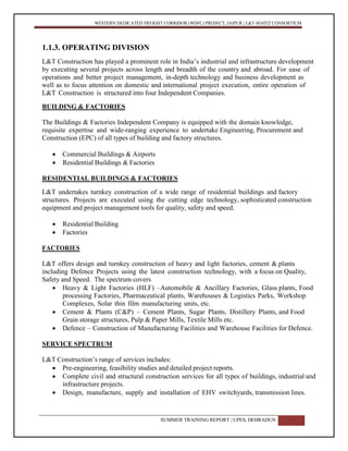 WESTERN DEDICATED FREIGHT CORRIDOR (WDFC) PROJECT, JAIPUR | L&T-SOJITZ CONSORTIUM
SUMMER TRAINING REPORT | UPES, DEHRADUN 7
1.1.3. OPERATING DIVISION
L&T Construction has played a prominent role in India’s industrial and infrastructure development
by executing several projects across length and breadth of the country and abroad. For ease of
operations and better project management, in-depth technology and business development as
well as to focus attention on domestic and international project execution, entire operation of
L&T Construction is structured into four Independent Companies.
BUILDING & FACTORIES
The Buildings & Factories Independent Company is equipped with the domain knowledge,
requisite expertise and wide-ranging experience to undertake Engineering, Procurement and
Construction (EPC) of all types of building and factory structures.
 Commercial Buildings & Airports
 Residential Buildings & Factories
RESIDENTIAL BUILDINGS & FACTORIES
L&T undertakes turnkey construction of a wide range of residential buildings and factory
structures. Projects are executed using the cutting edge technology, sophisticated construction
equipment and project management tools for quality, safety and speed.
 Residential Building
 Factories
FACTORIES
L&T offers design and turnkey construction of heavy and light factories, cement & plants
including Defence Projects using the latest construction technology, with a focus on Quality,
Safety and Speed. The spectrum covers
 Heavy & Light Factories (HLF) –Automobile & Ancillary Factories, Glass plants, Food
processing Factories, Pharmaceutical plants, Warehouses & Logistics Parks, Workshop
Complexes, Solar thin film manufacturing units, etc.
 Cement & Plants (C&P) – Cement Plants, Sugar Plants, Distillery Plants, and Food
Grain storage structures, Pulp & Paper Mills, Textile Mills etc.
 Defence – Construction of Manufacturing Facilities and Warehouse Facilities for Defence.
SERVICE SPECTRUM
L&T Construction’s range of services includes:
 Pre-engineering, feasibility studies and detailed project reports.
 Complete civil and structural construction services for all types of buildings, industrial and
infrastructure projects.
 Design, manufacture, supply and installation of EHV switchyards, transmission lines.
 