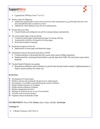  Upgraded the JWPlayer from 5.7 to 6.12
 Python scripts for Migration
 Adding the required data in each course as per the client requirements e.g. get the data from the excel
sheet and add that data to respective course.
 Updated the whole database as per the new enhancements.
 Disaster Recovery Plan
 Created Scripts and configured cron job for creating backups automatically.
 The course finder Pages using JavaScript
 Created the finder pages implemented all logic for sorting, filtering
 Automatically selection of categories for these pages
 Keyborad navigation (ongoing)
 Keyborad navigation for the site
 Implemented on home page and department pages
 Automate Course Conversion from Edx to OCW
 Created interface to download the Edx course from sécure Github repository.
 Implemented the Automated functionlity to get the data from XML file and create course from
backend.
 Faceted Search Solution (on-going)
 Rearched on different search solutions to get the best faceted search solution. Implementation of
Elastic search solution for whole site.
Involved in:
 Development of Content types
 Problem analysis and creating the design for new enhancements
 Development of workflows and enhancing the current workflows
 Design and Development of Templates
 Design and Development of Reports
 Release management activities
 Planning of system recovery in case of any disaster
 All infra work involved in project
 Expense owner of all team events
ENVIRONMENT: Plone CMS, Python, Zope, Eclipse, MySQL, JavaScript
Trainings in:
 6 Month Training in ASP .NET c#
 