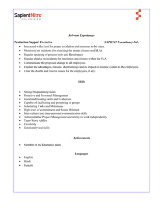 Relevant Experiences
Production Support Executive SAPIENT Consultancy Ltd .
 Interacted with client for proper escalation and measures to be taken.
 Monitored on incidents (for checking the proper closure and SLA)
 Regular updating of process tools and Resultspace
 Regular checks on incidents for resolution and closure within the SLA
 Communicate the proposed change to all employees.
 Explain the advantages, reasons, shortcomings and its impact on routine system to the employees.
 Clear the doubts and resolve issues for the employees, if any.
Skills
 Strong Programming skills
 Proactive and Personnel Management
 Good multitasking skills and Evaluation
 Capable of facilitating and presenting in groups
 Scheduling Tasks and Milestones
 High level of commitment and Result Oriented
 Inter-cultural and inter-personal communication skills
 Administrative Project Management and ability to work independently
 Team Work Ability
 Flexibility
 Good analytical skills
Achievements
 Member of the Dramatics team.
Languages
 English
 Hindi
 Punjabi
 