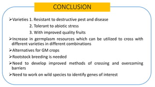 CONCLUSION
Varieties 1. Resistant to destructive pest and disease
2. Tolerant to abiotic stress
3. With improved quality fruits
Increase in germplasm resources which can be utilized to cross with
different varieties in different combinations
Alternatives for GM crops
Rootstock breeding is needed
Need to develop improved methods of crossing and overcoming
barriers
Need to work on wild species to identify genes of interest
 