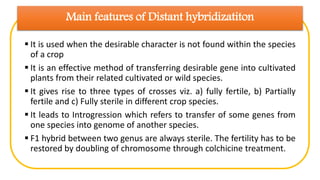 Main features of Distant hybridizatiton
 It is used when the desirable character is not found within the species
of a crop
 It is an effective method of transferring desirable gene into cultivated
plants from their related cultivated or wild species.
 It gives rise to three types of crosses viz. a) fully fertile, b) Partially
fertile and c) Fully sterile in different crop species.
 It leads to Introgression which refers to transfer of some genes from
one species into genome of another species.
 F1 hybrid between two genus are always sterile. The fertility has to be
restored by doubling of chromosome through colchicine treatment.
 