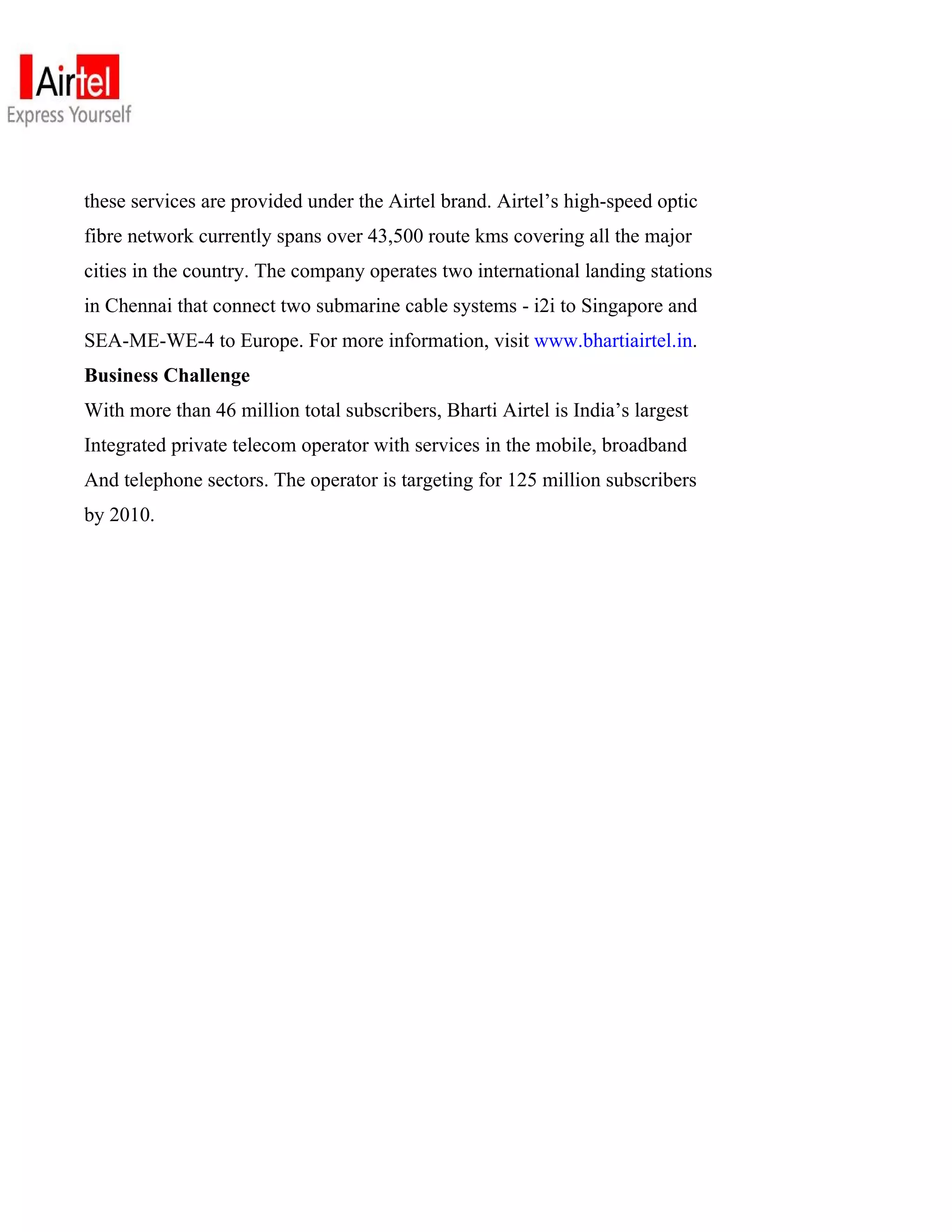 these services are provided under the Airtel brand. Airtel’s high-speed optic
fibre network currently spans over 43,500 route kms covering all the major
cities in the country. The company operates two international landing stations
in Chennai that connect two submarine cable systems - i2i to Singapore and
SEA-ME-WE-4 to Europe. For more information, visit www.bhartiairtel.in.
Business Challenge
With more than 46 million total subscribers, Bharti Airtel is India’s largest
Integrated private telecom operator with services in the mobile, broadband
And telephone sectors. The operator is targeting for 125 million subscribers
by 2010.
 