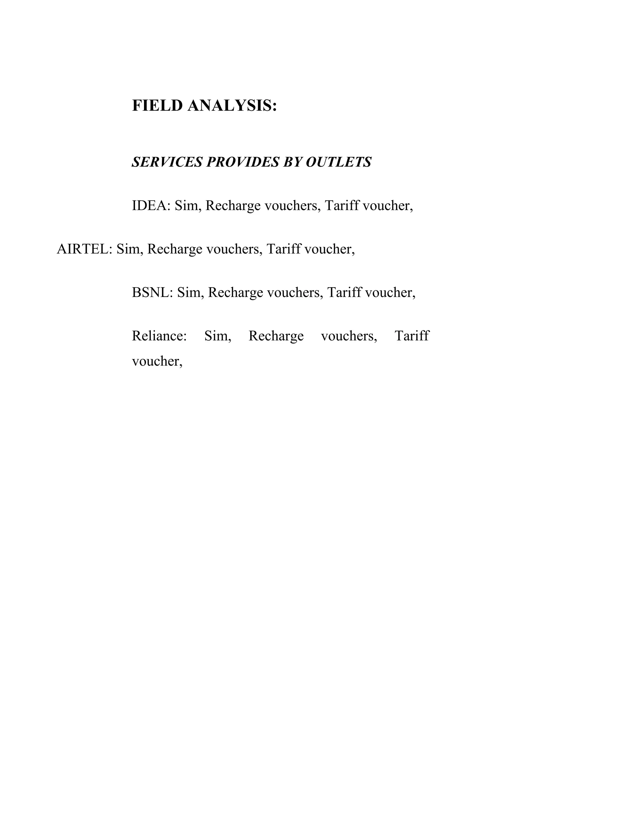 FIELD ANALYSIS:


           SERVICES PROVIDES BY OUTLETS

           IDEA: Sim, Recharge vouchers, Tariff voucher,

AIRTEL: Sim, Recharge vouchers, Tariff voucher,

           BSNL: Sim, Recharge vouchers, Tariff voucher,

           Reliance:   Sim,   Recharge   vouchers,   Tariff
           voucher,




F
 