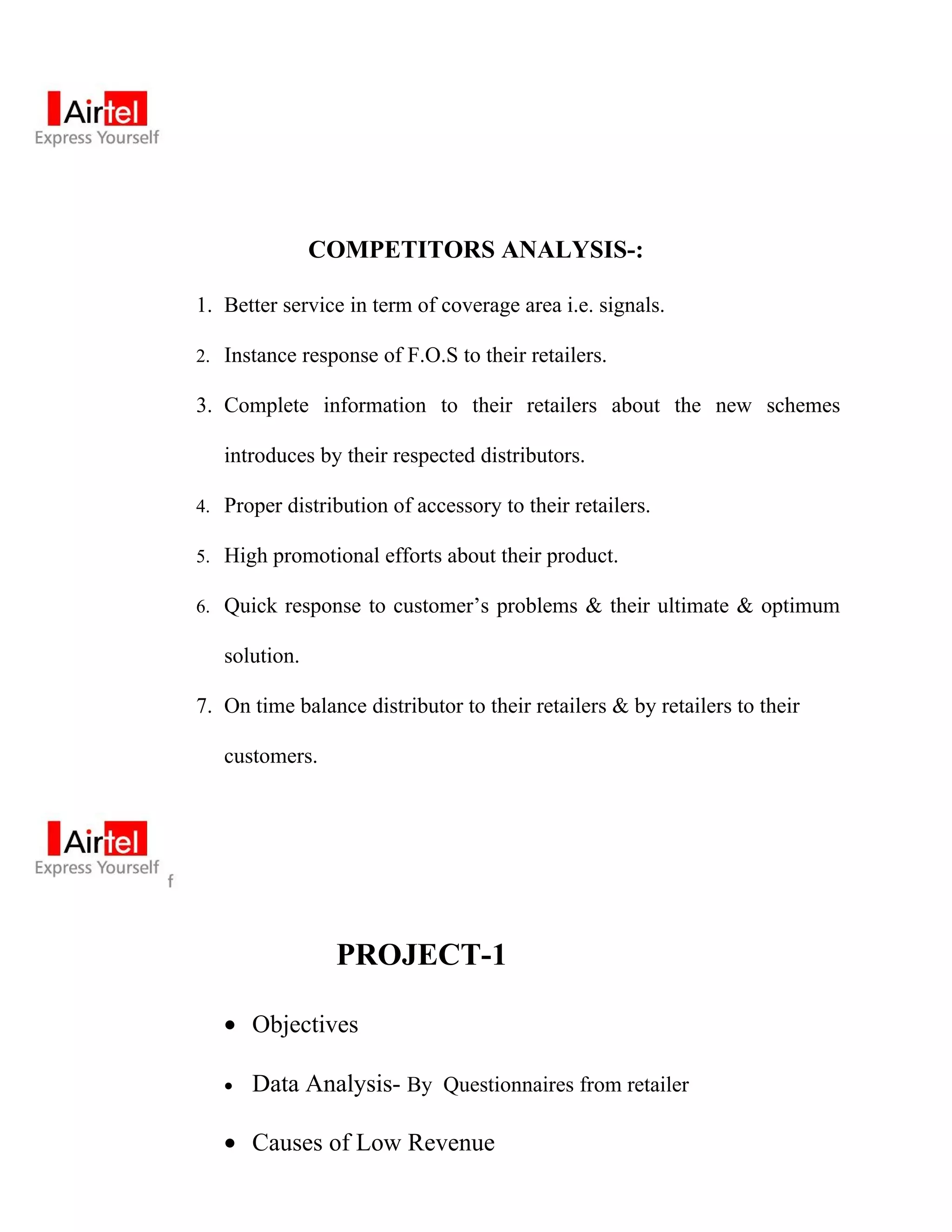 COMPETITORS ANALYSIS-:

1. Better service in term of coverage area i.e. signals.

2. Instance response of F.O.S to their retailers.

3. Complete information to their retailers about the new schemes

   introduces by their respected distributors.

4. Proper distribution of accessory to their retailers.

5. High promotional efforts about their product.

6. Quick response to customer’s problems & their ultimate & optimum

   solution.

7. On time balance distributor to their retailers & by retailers to their

   customers.




                PROJECT-1

   • Objectives

   •   Data Analysis- By Questionnaires from retailer

   • Causes of Low Revenue
 