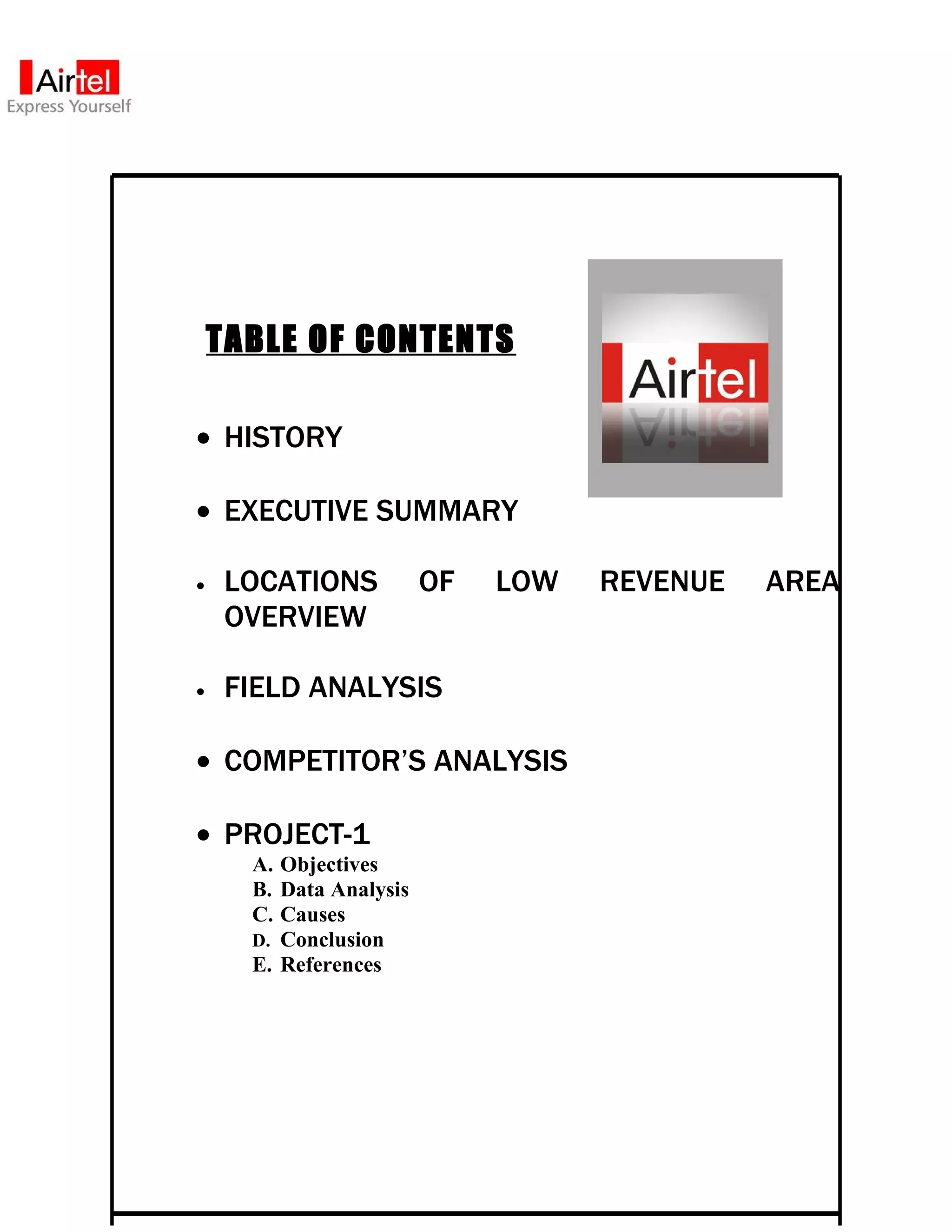 TABLE OF CONTENTS

• HISTORY

• EXECUTIVE SUMMARY

•    LOCATIONS           OF   LOW   REVENUE   AREA
     OVERVIEW

•    FIELD ANALYSIS

• COMPETITOR’S ANALYSIS

• PROJECT-1
      A. Objectives
      B. Data Analysis
      C. Causes
      D. Conclusion
      E. References
 