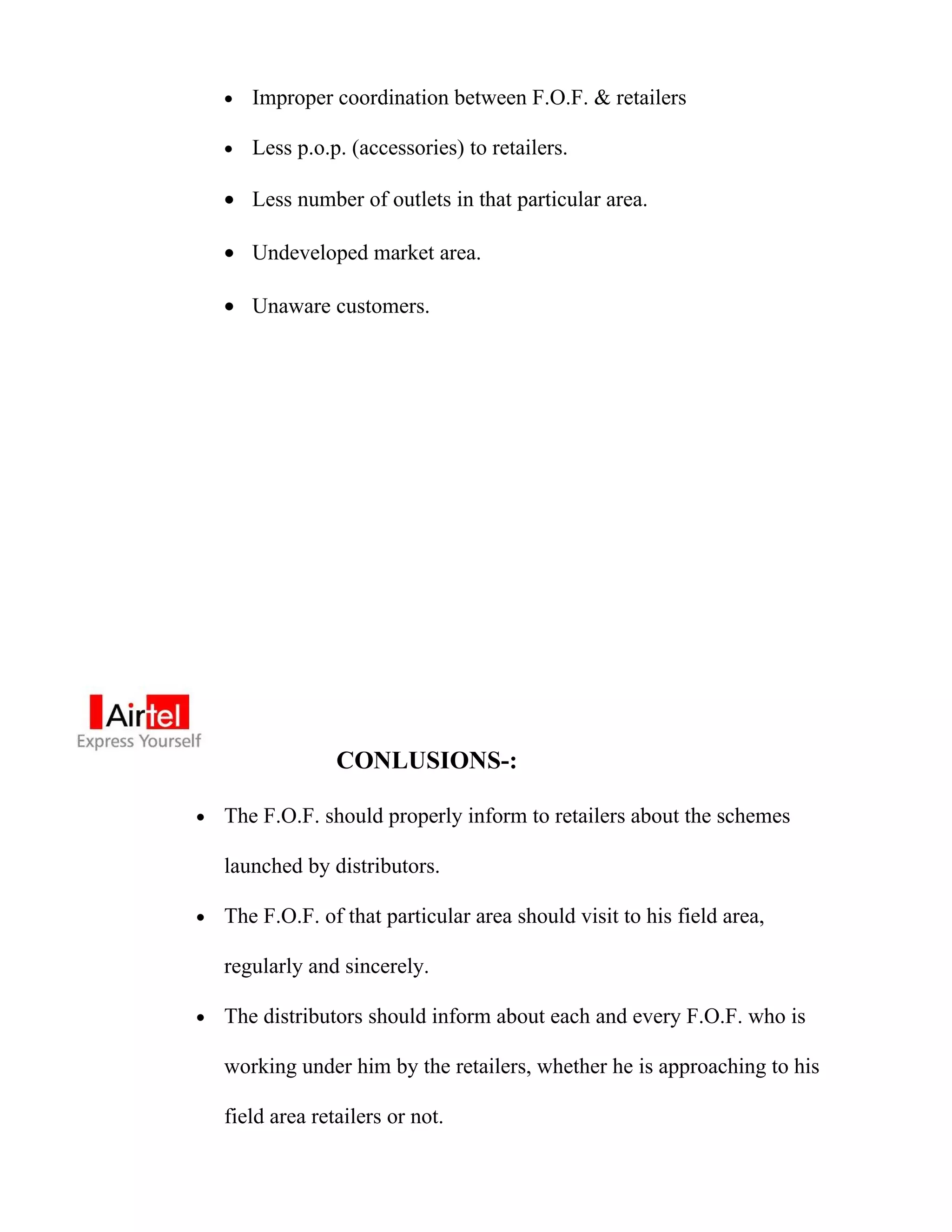 •   Improper coordination between F.O.F. & retailers

    •   Less p.o.p. (accessories) to retailers.

    • Less number of outlets in that particular area.

    • Undeveloped market area.

    • Unaware customers.




                  CONLUSIONS-:

•   The F.O.F. should properly inform to retailers about the schemes

    launched by distributors.

•   The F.O.F. of that particular area should visit to his field area,

    regularly and sincerely.

•   The distributors should inform about each and every F.O.F. who is

    working under him by the retailers, whether he is approaching to his

    field area retailers or not.
 