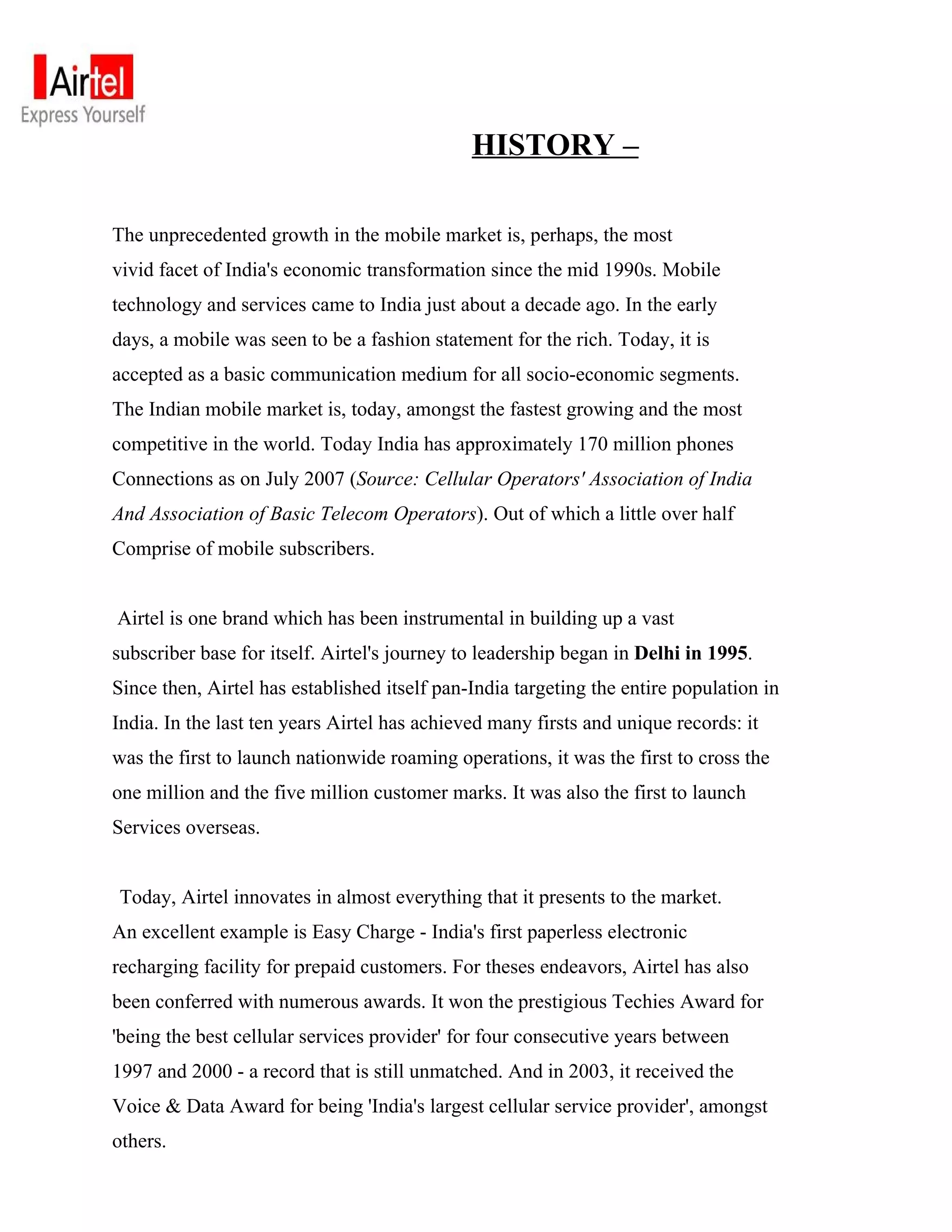 HISTORY –

The unprecedented growth in the mobile market is, perhaps, the most
vivid facet of India's economic transformation since the mid 1990s. Mobile
technology and services came to India just about a decade ago. In the early
days, a mobile was seen to be a fashion statement for the rich. Today, it is
accepted as a basic communication medium for all socio-economic segments.
The Indian mobile market is, today, amongst the fastest growing and the most
competitive in the world. Today India has approximately 170 million phones
Connections as on July 2007 (Source: Cellular Operators' Association of India
And Association of Basic Telecom Operators). Out of which a little over half
Comprise of mobile subscribers.


Airtel is one brand which has been instrumental in building up a vast
subscriber base for itself. Airtel's journey to leadership began in Delhi in 1995.
Since then, Airtel has established itself pan-India targeting the entire population in
India. In the last ten years Airtel has achieved many firsts and unique records: it
was the first to launch nationwide roaming operations, it was the first to cross the
one million and the five million customer marks. It was also the first to launch
Services overseas.


Today, Airtel innovates in almost everything that it presents to the market.
An excellent example is Easy Charge - India's first paperless electronic
recharging facility for prepaid customers. For theses endeavors, Airtel has also
been conferred with numerous awards. It won the prestigious Techies Award for
'being the best cellular services provider' for four consecutive years between
1997 and 2000 - a record that is still unmatched. And in 2003, it received the
Voice & Data Award for being 'India's largest cellular service provider', amongst
others.
 