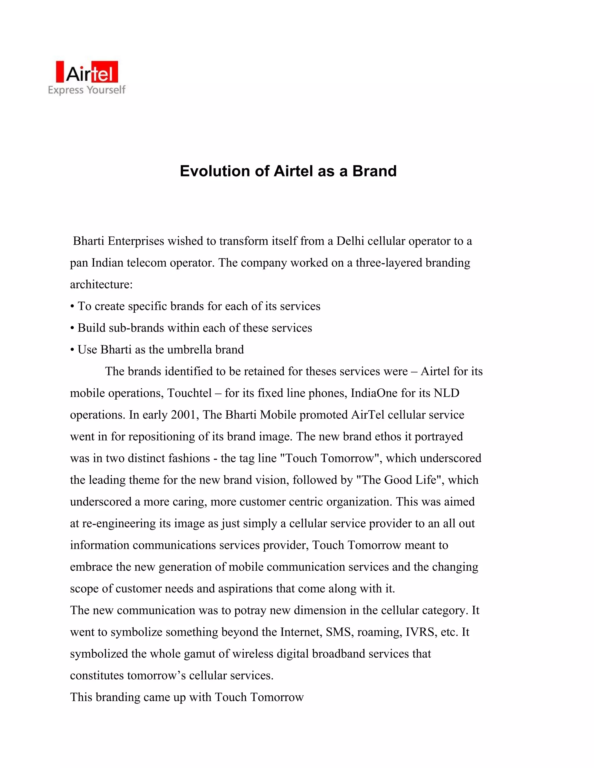 Evolution of Airtel as a Brand



Bharti Enterprises wished to transform itself from a Delhi cellular operator to a
pan Indian telecom operator. The company worked on a three-layered branding
architecture:
• To create specific brands for each of its services
• Build sub-brands within each of these services
• Use Bharti as the umbrella brand
       The brands identified to be retained for theses services were – Airtel for its
mobile operations, Touchtel – for its fixed line phones, IndiaOne for its NLD
operations. In early 2001, The Bharti Mobile promoted AirTel cellular service
went in for repositioning of its brand image. The new brand ethos it portrayed
was in two distinct fashions - the tag line "Touch Tomorrow", which underscored
the leading theme for the new brand vision, followed by "The Good Life", which
underscored a more caring, more customer centric organization. This was aimed
at re-engineering its image as just simply a cellular service provider to an all out
information communications services provider, Touch Tomorrow meant to
embrace the new generation of mobile communication services and the changing
scope of customer needs and aspirations that come along with it.
The new communication was to potray new dimension in the cellular category. It
went to symbolize something beyond the Internet, SMS, roaming, IVRS, etc. It
symbolized the whole gamut of wireless digital broadband services that
constitutes tomorrow’s cellular services.
This branding came up with Touch Tomorrow
 