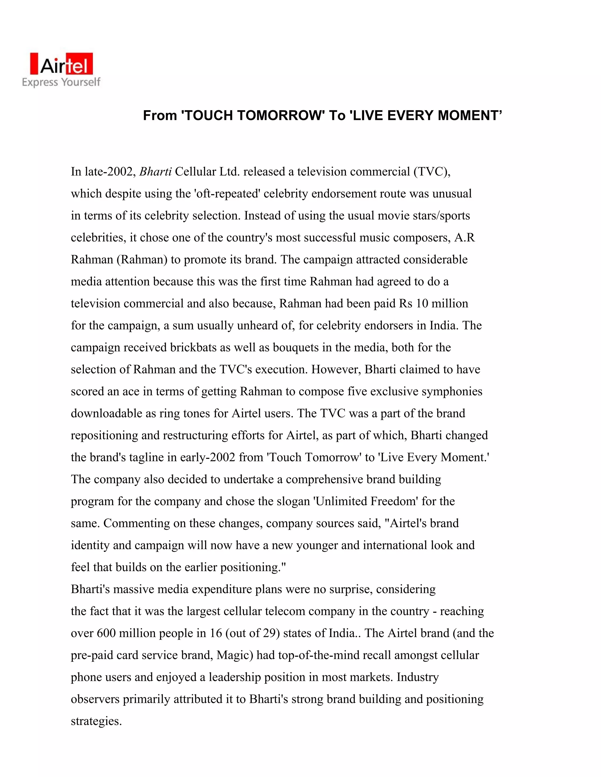 From 'TOUCH TOMORROW' To 'LIVE EVERY MOMENT’



In late-2002, Bharti Cellular Ltd. released a television commercial (TVC),
which despite using the 'oft-repeated' celebrity endorsement route was unusual
in terms of its celebrity selection. Instead of using the usual movie stars/sports
celebrities, it chose one of the country's most successful music composers, A.R
Rahman (Rahman) to promote its brand. The campaign attracted considerable
media attention because this was the first time Rahman had agreed to do a
television commercial and also because, Rahman had been paid Rs 10 million
for the campaign, a sum usually unheard of, for celebrity endorsers in India. The
campaign received brickbats as well as bouquets in the media, both for the
selection of Rahman and the TVC's execution. However, Bharti claimed to have
scored an ace in terms of getting Rahman to compose five exclusive symphonies
downloadable as ring tones for Airtel users. The TVC was a part of the brand
repositioning and restructuring efforts for Airtel, as part of which, Bharti changed
the brand's tagline in early-2002 from 'Touch Tomorrow' to 'Live Every Moment.'
The company also decided to undertake a comprehensive brand building
program for the company and chose the slogan 'Unlimited Freedom' for the
same. Commenting on these changes, company sources said, "Airtel's brand
identity and campaign will now have a new younger and international look and
feel that builds on the earlier positioning."
Bharti's massive media expenditure plans were no surprise, considering
the fact that it was the largest cellular telecom company in the country - reaching
over 600 million people in 16 (out of 29) states of India.. The Airtel brand (and the
pre-paid card service brand, Magic) had top-of-the-mind recall amongst cellular
phone users and enjoyed a leadership position in most markets. Industry
observers primarily attributed it to Bharti's strong brand building and positioning
strategies.
 