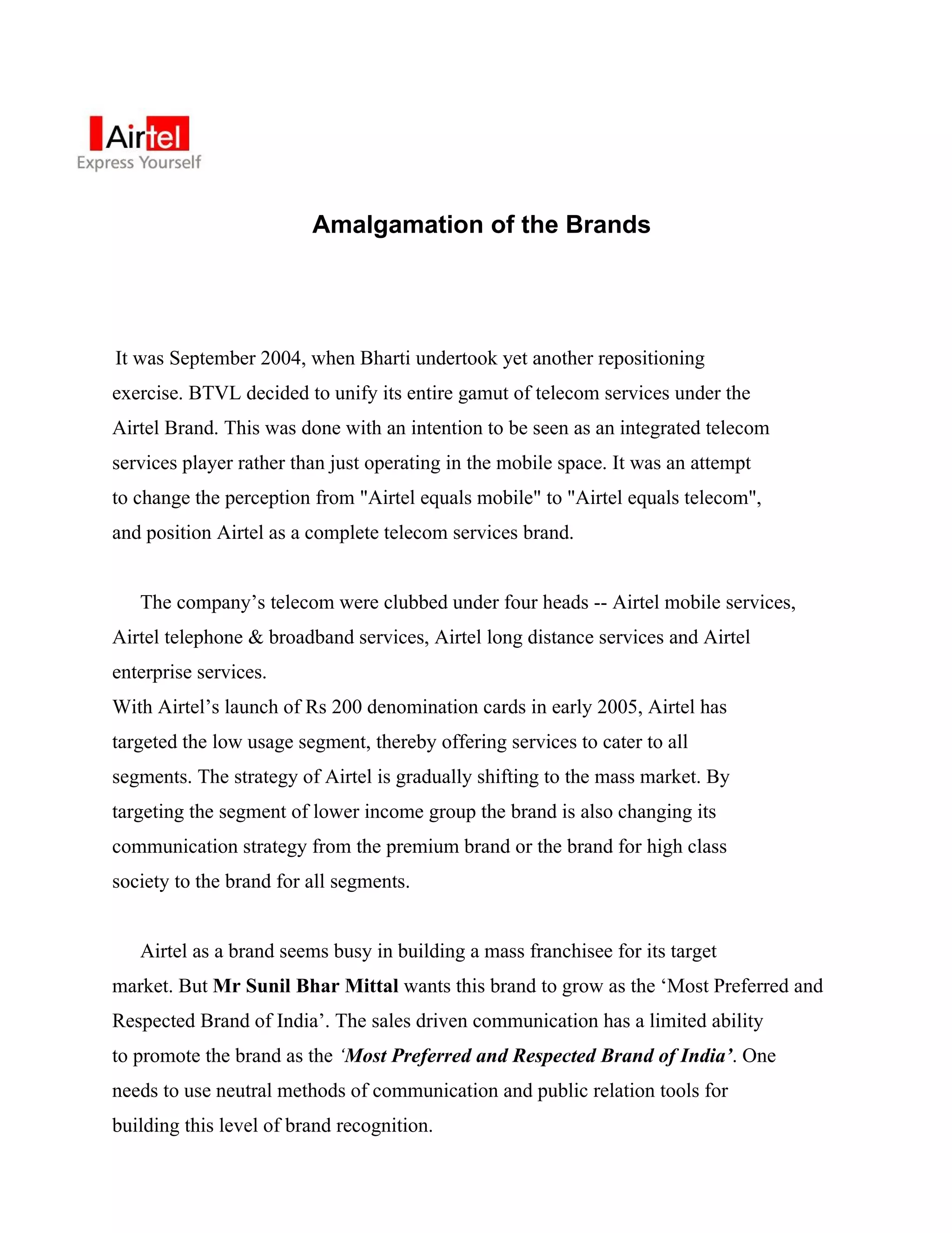 Amalgamation of the Brands




It was September 2004, when Bharti undertook yet another repositioning
exercise. BTVL decided to unify its entire gamut of telecom services under the
Airtel Brand. This was done with an intention to be seen as an integrated telecom
services player rather than just operating in the mobile space. It was an attempt
to change the perception from "Airtel equals mobile" to "Airtel equals telecom",
and position Airtel as a complete telecom services brand.


   The company’s telecom were clubbed under four heads -- Airtel mobile services,
Airtel telephone & broadband services, Airtel long distance services and Airtel
enterprise services.
With Airtel’s launch of Rs 200 denomination cards in early 2005, Airtel has
targeted the low usage segment, thereby offering services to cater to all
segments. The strategy of Airtel is gradually shifting to the mass market. By
targeting the segment of lower income group the brand is also changing its
communication strategy from the premium brand or the brand for high class
society to the brand for all segments.


   Airtel as a brand seems busy in building a mass franchisee for its target
market. But Mr Sunil Bhar Mittal wants this brand to grow as the ‘Most Preferred and
Respected Brand of India’. The sales driven communication has a limited ability
to promote the brand as the ‘Most Preferred and Respected Brand of India’. One
needs to use neutral methods of communication and public relation tools for
building this level of brand recognition.
 