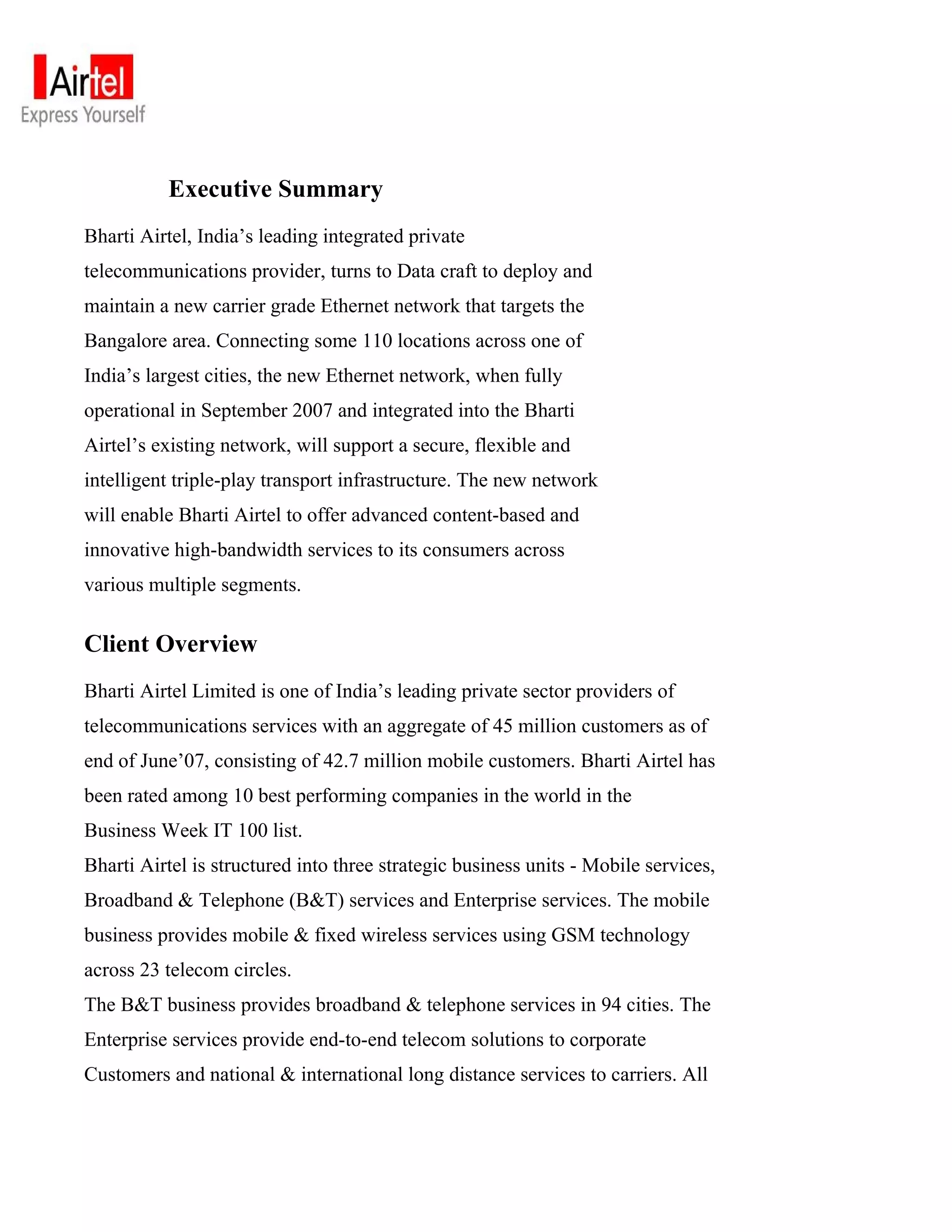 Executive Summary
Bharti Airtel, India’s leading integrated private
telecommunications provider, turns to Data craft to deploy and
maintain a new carrier grade Ethernet network that targets the
Bangalore area. Connecting some 110 locations across one of
India’s largest cities, the new Ethernet network, when fully
operational in September 2007 and integrated into the Bharti
Airtel’s existing network, will support a secure, flexible and
intelligent triple-play transport infrastructure. The new network
will enable Bharti Airtel to offer advanced content-based and
innovative high-bandwidth services to its consumers across
various multiple segments.


Client Overview
Bharti Airtel Limited is one of India’s leading private sector providers of
telecommunications services with an aggregate of 45 million customers as of
end of June’07, consisting of 42.7 million mobile customers. Bharti Airtel has
been rated among 10 best performing companies in the world in the
Business Week IT 100 list.
Bharti Airtel is structured into three strategic business units - Mobile services,
Broadband & Telephone (B&T) services and Enterprise services. The mobile
business provides mobile & fixed wireless services using GSM technology
across 23 telecom circles.
The B&T business provides broadband & telephone services in 94 cities. The
Enterprise services provide end-to-end telecom solutions to corporate
Customers and national & international long distance services to carriers. All
 