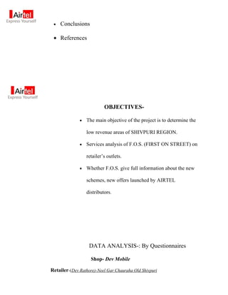 •   Conclusions

 • References




                           OBJECTIVES-

              •   The main objective of the project is to determine the

                  low revenue areas of SHIVPURI REGION.

              •   Services analysis of F.O.S. (FIRST ON STREET) on

                  retailer’s outlets.

              •   Whether F.O.S. give full information about the new

                  schemes, new offers launched by AIRTEL

                  distributors.




                   DATA ANALYSIS-: By Questionnaires

                    Shop- Dev Mobile

Retailer-(Dev Rathore)-Neel Gar Chauraha Old Shivpuri
 