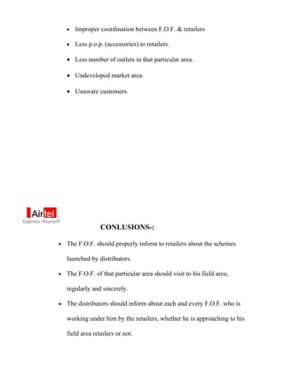 •   Improper coordination between F.O.F. & retailers

    •   Less p.o.p. (accessories) to retailers.

    • Less number of outlets in that particular area.

    • Undeveloped market area.

    • Unaware customers.




                  CONLUSIONS-:

•   The F.O.F. should properly inform to retailers about the schemes

    launched by distributors.

•   The F.O.F. of that particular area should visit to his field area,

    regularly and sincerely.

•   The distributors should inform about each and every F.O.F. who is

    working under him by the retailers, whether he is approaching to his

    field area retailers or not.
 