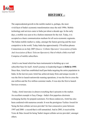 HISTORY –

The unprecedented growth in the mobile market is, perhaps, the most
vivid facet of India's economic transformation since the mid 1990s. Mobile
technology and services came to India just about a decade ago. In the early
days, a mobile was seen to be a fashion statement for the rich. Today, it is
accepted as a basic communication medium for all socio-economic segments.
The Indian mobile market is, today, amongst the fastest growing and the most
competitive in the world. Today India has approximately 170 million phones
Connections as on July 2007 (Source: Cellular Operators' Association of India
And Association of Basic Telecom Operators). Out of which a little over half
Comprise of mobile subscribers.


Airtel is one brand which has been instrumental in building up a vast
subscriber base for itself. Airtel's journey to leadership began in Delhi in 1995.
Since then, Airtel has established itself pan-India targeting the entire population in
India. In the last ten years Airtel has achieved many firsts and unique records: it
was the first to launch nationwide roaming operations, it was the first to cross the
one million and the five million customer marks. It was also the first to launch
Services overseas.


Today, Airtel innovates in almost everything that it presents to the market.
An excellent example is Easy Charge - India's first paperless electronic
recharging facility for prepaid customers. For theses endeavors, Airtel has also
been conferred with numerous awards. It won the prestigious Techies Award for
'being the best cellular services provider' for four consecutive years between
1997 and 2000 - a record that is still unmatched. And in 2003, it received the
Voice & Data Award for being 'India's largest cellular service provider', amongst
others.
 
