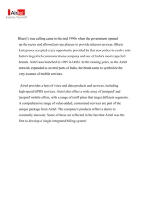 Bharti’s true calling came in the mid 1990s when the government opened
up the sector and allowed private players to provide telecom services. Bharti
Enterprises accepted every opportunity provided by this new policy to evolve into
India's largest telecommunications company and one of India's most respected
brands. Airtel was launched in 1995 in Delhi. In the ensuing years, as the Airtel
network expanded to several parts of India, the brand came to symbolize the
very essence of mobile services.


 Airtel provides a host of voice and data products and services, including
high-speed GPRS services. Airtel also offers a wide array of 'postpaid' and
'prepaid' mobile offers, with a range of tariff plans that target different segments.
A comprehensive range of value-added, customised services are part of the
unique package from Airtel. The company's products reflect a desire to
constantly innovate. Some of these are reflected in the fact that Airtel was the
first to develop a 'single integrated billing system'
 