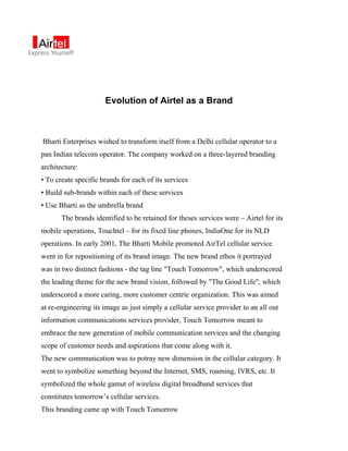 Evolution of Airtel as a Brand



Bharti Enterprises wished to transform itself from a Delhi cellular operator to a
pan Indian telecom operator. The company worked on a three-layered branding
architecture:
• To create specific brands for each of its services
• Build sub-brands within each of these services
• Use Bharti as the umbrella brand
       The brands identified to be retained for theses services were – Airtel for its
mobile operations, Touchtel – for its fixed line phones, IndiaOne for its NLD
operations. In early 2001, The Bharti Mobile promoted AirTel cellular service
went in for repositioning of its brand image. The new brand ethos it portrayed
was in two distinct fashions - the tag line "Touch Tomorrow", which underscored
the leading theme for the new brand vision, followed by "The Good Life", which
underscored a more caring, more customer centric organization. This was aimed
at re-engineering its image as just simply a cellular service provider to an all out
information communications services provider, Touch Tomorrow meant to
embrace the new generation of mobile communication services and the changing
scope of customer needs and aspirations that come along with it.
The new communication was to potray new dimension in the cellular category. It
went to symbolize something beyond the Internet, SMS, roaming, IVRS, etc. It
symbolized the whole gamut of wireless digital broadband services that
constitutes tomorrow’s cellular services.
This branding came up with Touch Tomorrow
 