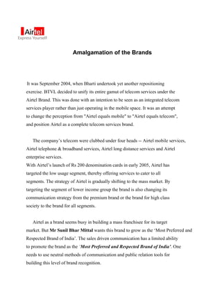 Amalgamation of the Brands




It was September 2004, when Bharti undertook yet another repositioning
exercise. BTVL decided to unify its entire gamut of telecom services under the
Airtel Brand. This was done with an intention to be seen as an integrated telecom
services player rather than just operating in the mobile space. It was an attempt
to change the perception from "Airtel equals mobile" to "Airtel equals telecom",
and position Airtel as a complete telecom services brand.


   The company’s telecom were clubbed under four heads -- Airtel mobile services,
Airtel telephone & broadband services, Airtel long distance services and Airtel
enterprise services.
With Airtel’s launch of Rs 200 denomination cards in early 2005, Airtel has
targeted the low usage segment, thereby offering services to cater to all
segments. The strategy of Airtel is gradually shifting to the mass market. By
targeting the segment of lower income group the brand is also changing its
communication strategy from the premium brand or the brand for high class
society to the brand for all segments.


   Airtel as a brand seems busy in building a mass franchisee for its target
market. But Mr Sunil Bhar Mittal wants this brand to grow as the ‘Most Preferred and
Respected Brand of India’. The sales driven communication has a limited ability
to promote the brand as the ‘Most Preferred and Respected Brand of India’. One
needs to use neutral methods of communication and public relation tools for
building this level of brand recognition.
 