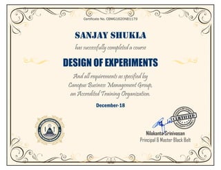 SANJAY SHUKLA
has successfully completed a course
DESIGN OF EXPERIMENTS
And all requirements as specified by
Canopus Business Management Group,
an Accredited Training Organization.
December-18
Certificate No. CBMG1620NB1179
Nilakanta Srinivasan
Principal & Master Black Belt
 