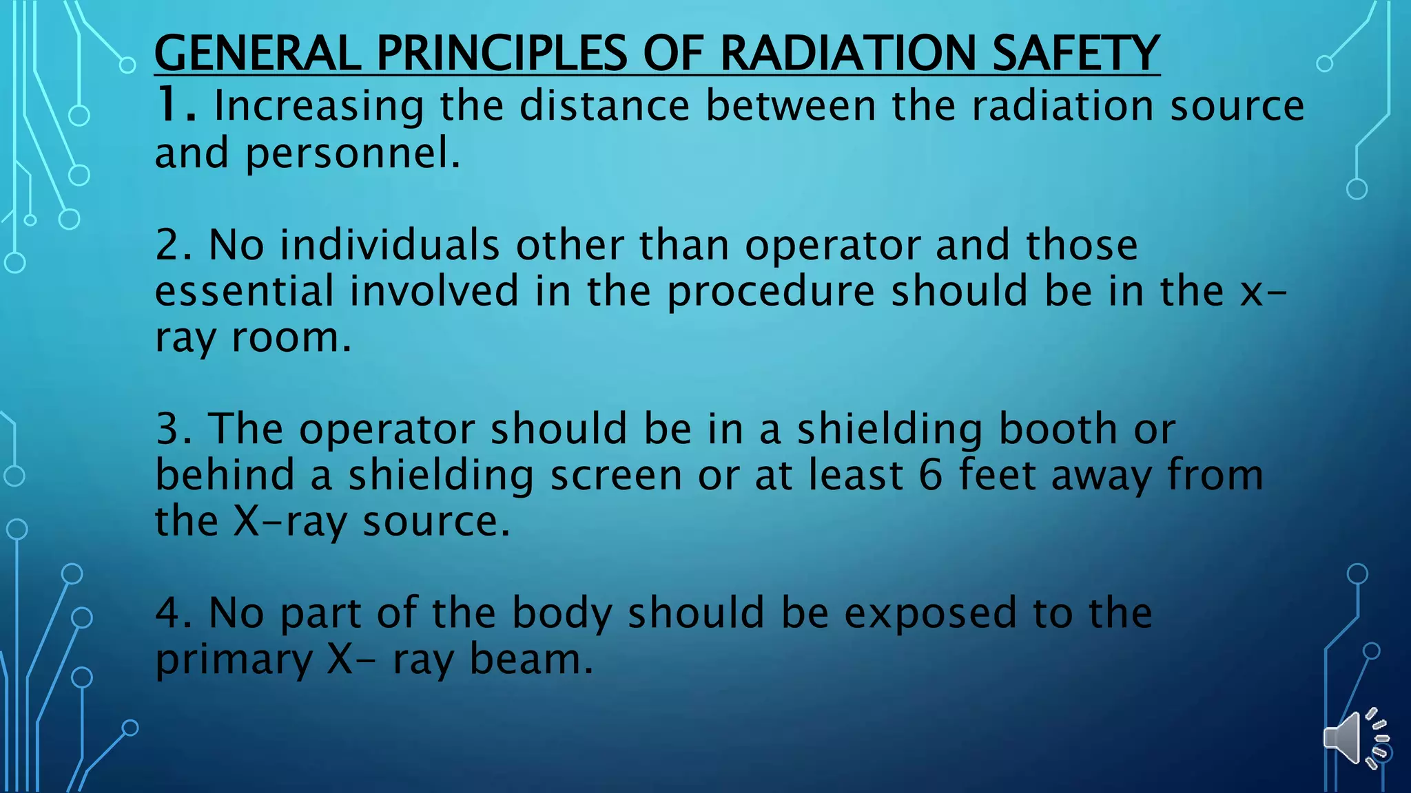 GENERAL PRINCIPLES OF RADIATION SAFETY
1. Increasing the distance between the radiation source
and personnel.
2. No individuals other than operator and those
essential involved in the procedure should be in the x-
ray room.
3. The operator should be in a shielding booth or
behind a shielding screen or at least 6 feet away from
the X-ray source.
4. No part of the body should be exposed to the
primary X- ray beam.
 