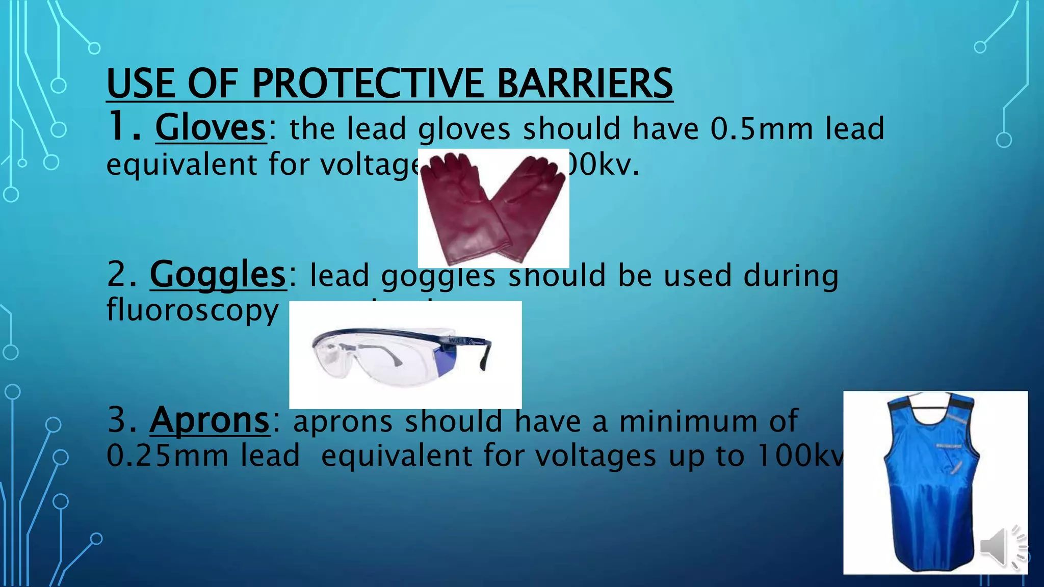 USE OF PROTECTIVE BARRIERS
1. Gloves: the lead gloves should have 0.5mm lead
equivalent for voltages up to 100kv.
2. Goggles: lead goggles should be used during
fluoroscopy examinations.
3. Aprons: aprons should have a minimum of
0.25mm lead equivalent for voltages up to 100kv.
 