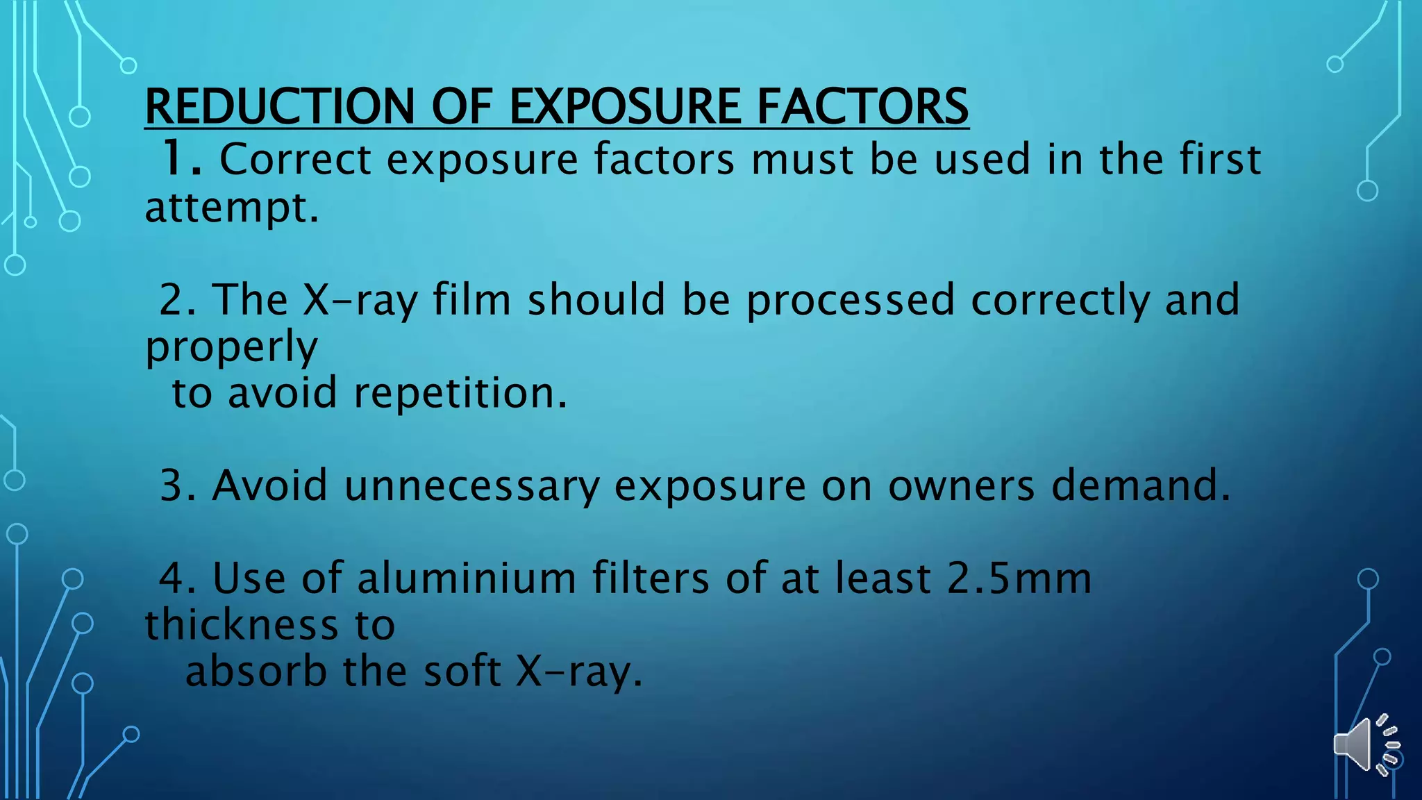 REDUCTION OF EXPOSURE FACTORS
1. Correct exposure factors must be used in the first
attempt.
2. The X-ray film should be processed correctly and
properly
to avoid repetition.
3. Avoid unnecessary exposure on owners demand.
4. Use of aluminium filters of at least 2.5mm
thickness to
absorb the soft X-ray.
 
