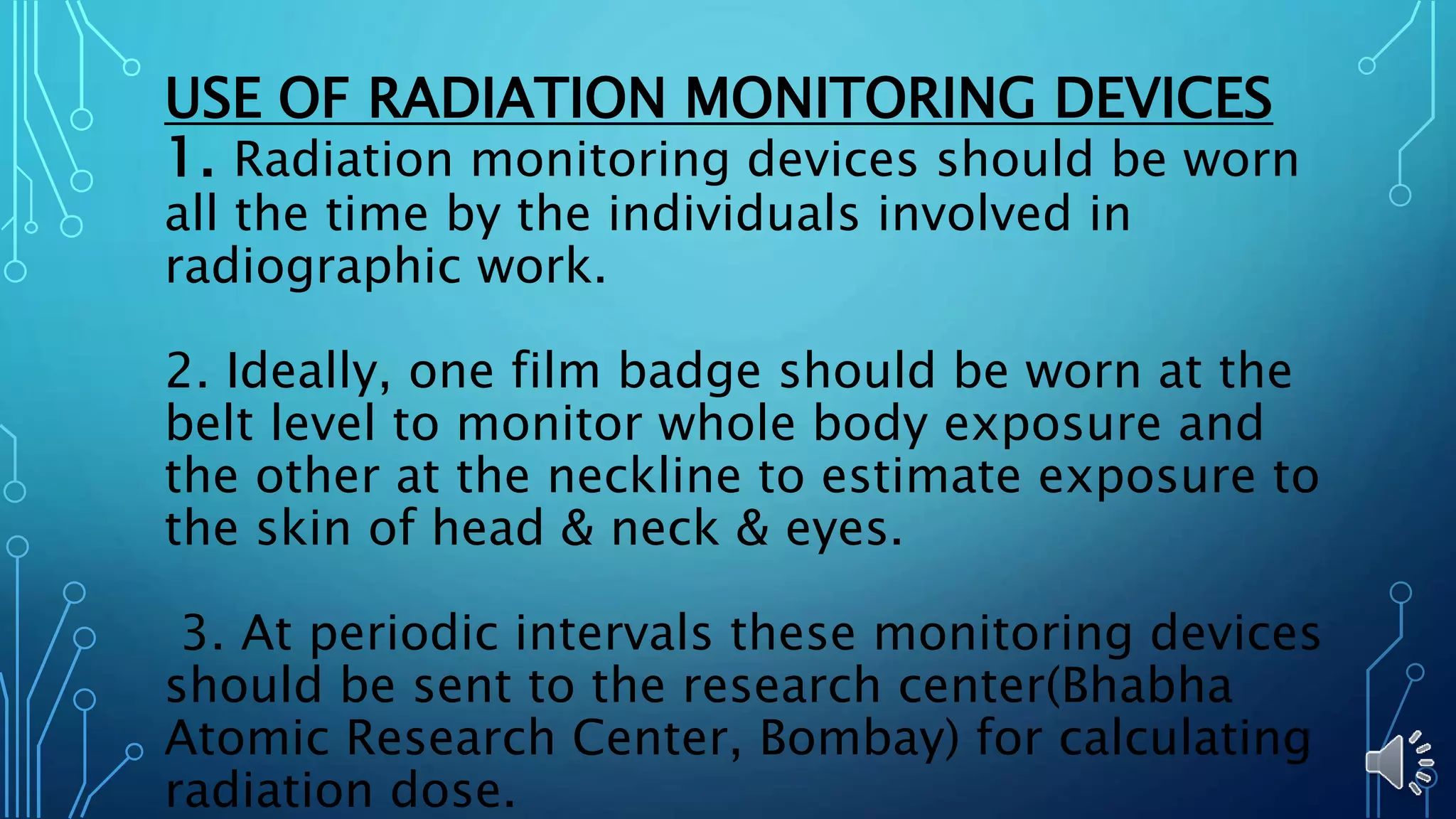 USE OF RADIATION MONITORING DEVICES
1. Radiation monitoring devices should be worn
all the time by the individuals involved in
radiographic work.
2. Ideally, one film badge should be worn at the
belt level to monitor whole body exposure and
the other at the neckline to estimate exposure to
the skin of head & neck & eyes.
3. At periodic intervals these monitoring devices
should be sent to the research center(Bhabha
Atomic Research Center, Bombay) for calculating
radiation dose.
 