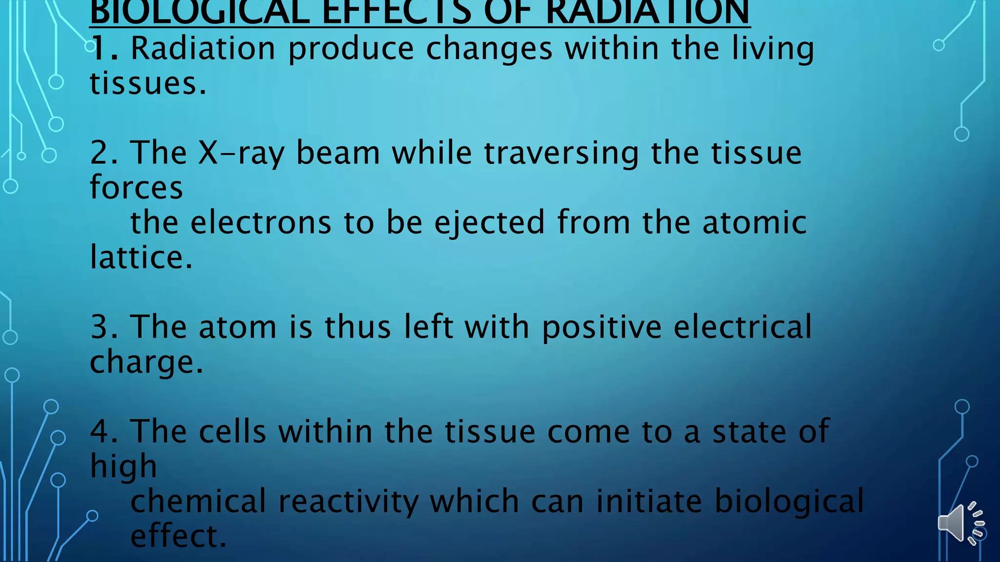 BIOLOGICAL EFFECTS OF RADIATION
1. Radiation produce changes within the living
tissues.
2. The X-ray beam while traversing the tissue
forces
the electrons to be ejected from the atomic
lattice.
3. The atom is thus left with positive electrical
charge.
4. The cells within the tissue come to a state of
high
chemical reactivity which can initiate biological
effect.
 