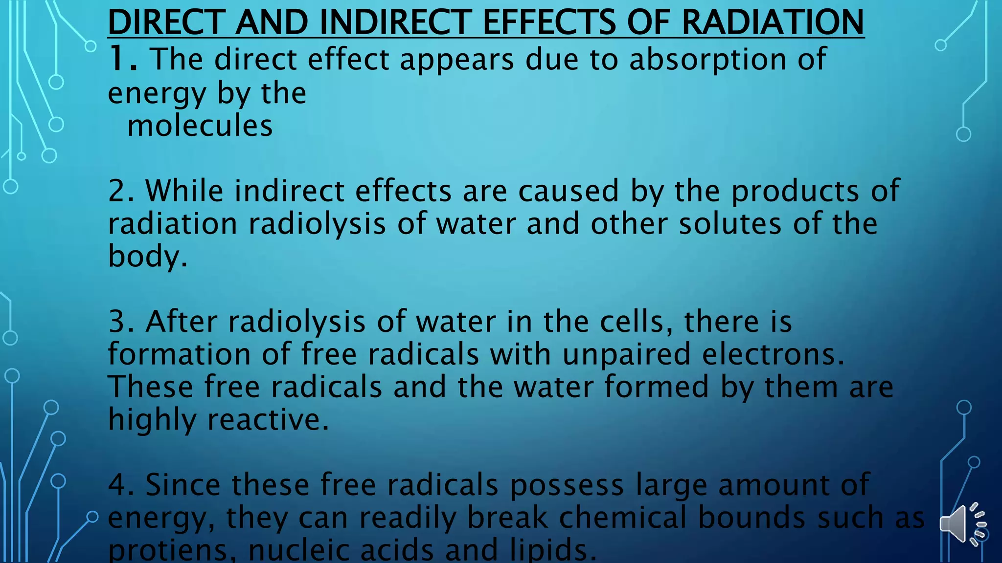 DIRECT AND INDIRECT EFFECTS OF RADIATION
1. The direct effect appears due to absorption of
energy by the
molecules
2. While indirect effects are caused by the products of
radiation radiolysis of water and other solutes of the
body.
3. After radiolysis of water in the cells, there is
formation of free radicals with unpaired electrons.
These free radicals and the water formed by them are
highly reactive.
4. Since these free radicals possess large amount of
energy, they can readily break chemical bounds such as
protiens, nucleic acids and lipids.
 