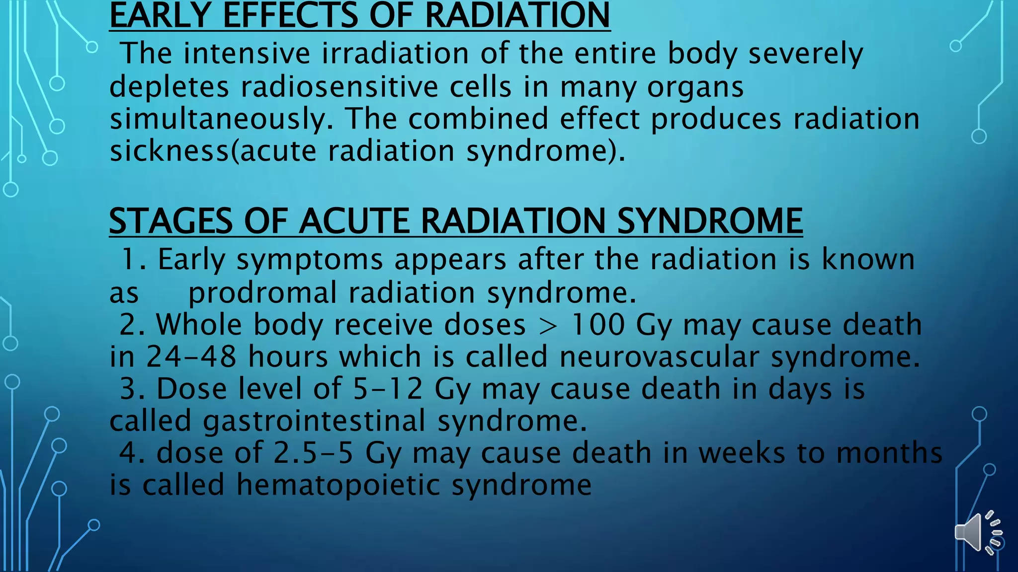 EARLY EFFECTS OF RADIATION
The intensive irradiation of the entire body severely
depletes radiosensitive cells in many organs
simultaneously. The combined effect produces radiation
sickness(acute radiation syndrome).
STAGES OF ACUTE RADIATION SYNDROME
1. Early symptoms appears after the radiation is known
as prodromal radiation syndrome.
2. Whole body receive doses > 100 Gy may cause death
in 24-48 hours which is called neurovascular syndrome.
3. Dose level of 5-12 Gy may cause death in days is
called gastrointestinal syndrome.
4. dose of 2.5-5 Gy may cause death in weeks to months
is called hematopoietic syndrome
 