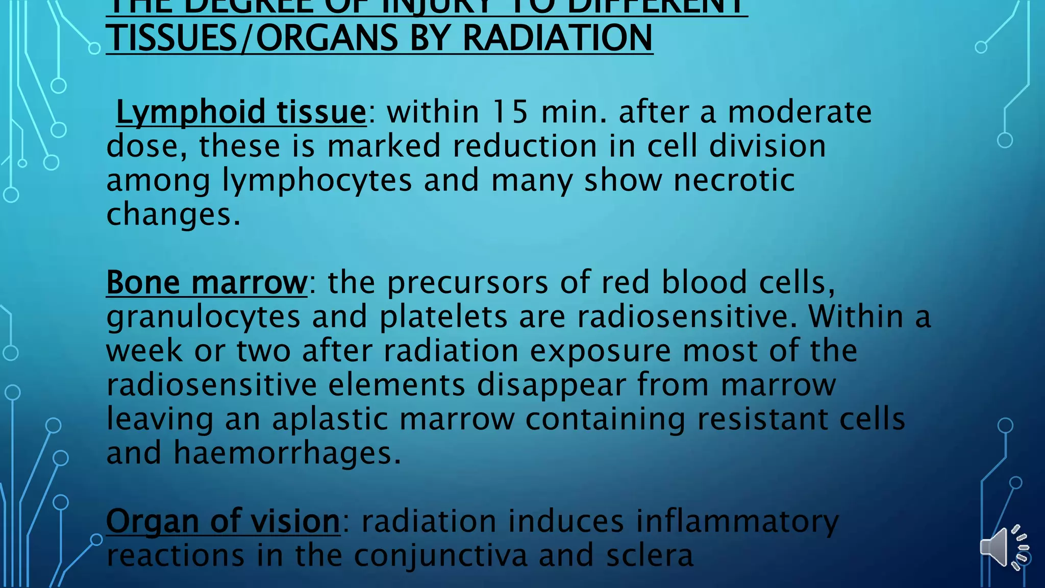 THE DEGREE OF INJURY TO DIFFERENT
TISSUES/ORGANS BY RADIATION
Lymphoid tissue: within 15 min. after a moderate
dose, these is marked reduction in cell division
among lymphocytes and many show necrotic
changes.
Bone marrow: the precursors of red blood cells,
granulocytes and platelets are radiosensitive. Within a
week or two after radiation exposure most of the
radiosensitive elements disappear from marrow
leaving an aplastic marrow containing resistant cells
and haemorrhages.
Organ of vision: radiation induces inflammatory
reactions in the conjunctiva and sclera
 