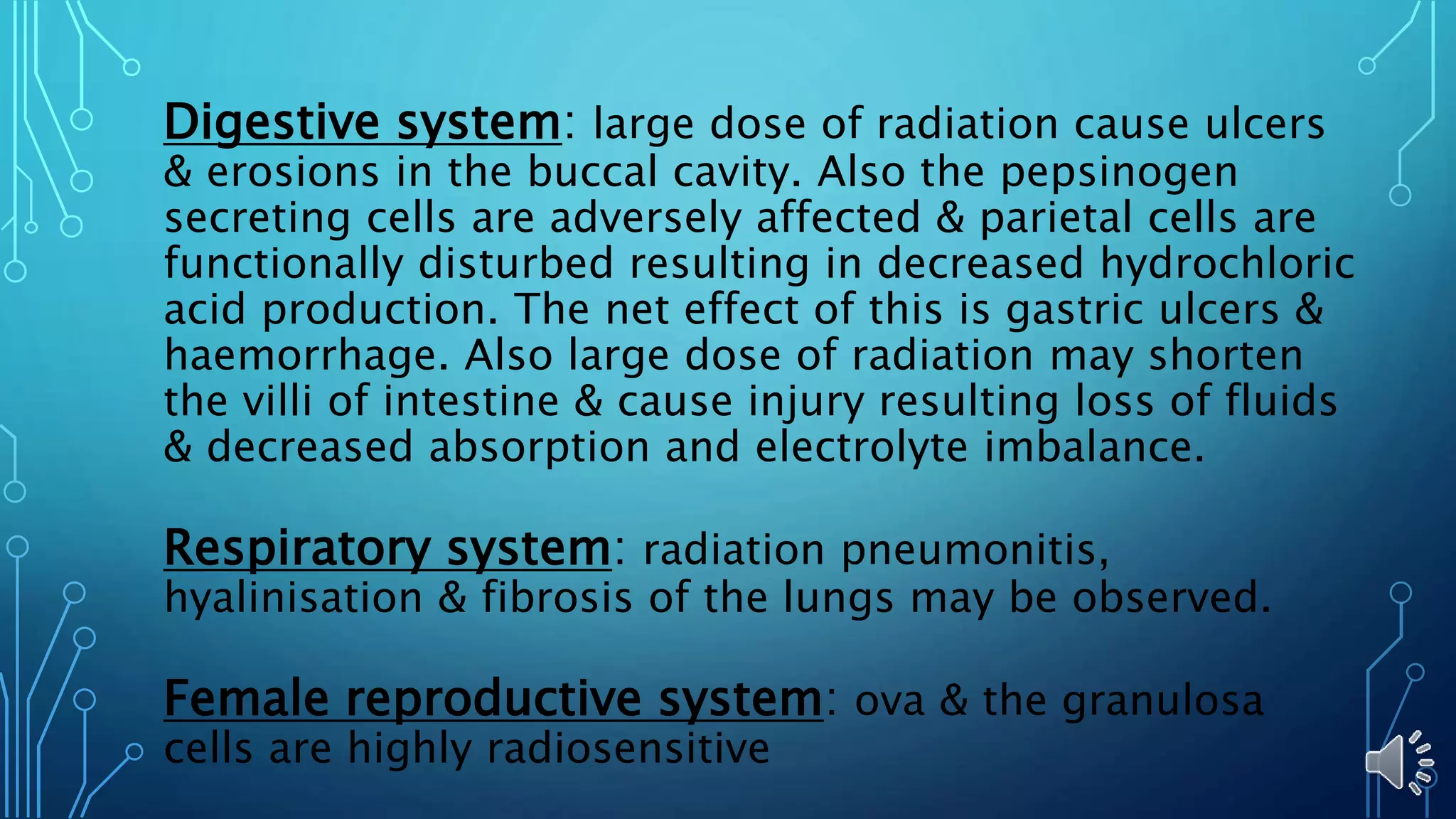 Digestive system: large dose of radiation cause ulcers
& erosions in the buccal cavity. Also the pepsinogen
secreting cells are adversely affected & parietal cells are
functionally disturbed resulting in decreased hydrochloric
acid production. The net effect of this is gastric ulcers &
haemorrhage. Also large dose of radiation may shorten
the villi of intestine & cause injury resulting loss of fluids
& decreased absorption and electrolyte imbalance.
Respiratory system: radiation pneumonitis,
hyalinisation & fibrosis of the lungs may be observed.
Female reproductive system: ova & the granulosa
cells are highly radiosensitive
 