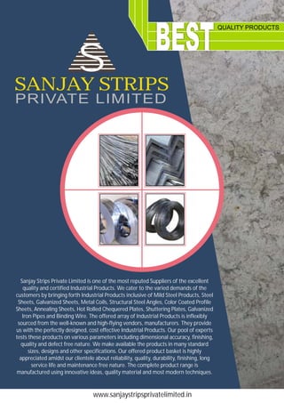 QUALITY PRODUCTS
www.sanjaystripsprivatelimited.in
Sanjay Strips Private Limited is one of the most reputed Suppliers of the excellent
quality and certified Industrial Products. We cater to the varied demands of the
customers by bringing forth Industrial Products inclusive of Mild Steel Products, Steel
Sheets, Galvanized Sheets, Metal Coils, Structural Steel Angles, Color Coated Profile
Sheets, Annealing Sheets, Hot Rolled Chequered Plates, Shuttering Plates, Galvanized
Iron Pipes and Binding Wire. The offered array of Industrial Products is inflexibly
sourced from the well-known and high-flying vendors, manufacturers. They provide
us with the perfectly designed, cost effective Industrial Products. Our pool of experts
tests these products on various parameters including dimensional accuracy, finishing,
quality and defect free nature. We make available the products in many standard
sizes, designs and other specifications. Our offered product basket is highly
appreciated amidst our clientele about reliability, quality, durability, finishing, long
service life and maintenance free nature. The complete product range is
manufactured using innovative ideas, quality material and most modern techniques.
SANJAY STRIPS
PRIVATE LIMITED
SS
 