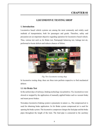 9
CHAPTER 01
LOCOMOTIVE TESTING SHOP
1. Introduction
Locomotive based vehicle systems are among the most commonly and widely used
methods of transportation, both for passengers and goods. Therefore, safety and
precaution are an important objective regarding operation for locomotive based vehicle.
Thus, various test such as Air Brake test, Pantograph balancing test, leakage test etc.
performed to locate defects and reduces chances of failure.
Fig. New Locomotive testing shop
In locomotive testing shop, there are three tests perform respective to find mechanical
defects:
1.1 Air Brake Test
In the earliest days of railways, braking technology was primitive. Viz, locomotives were
slowed or stopped by the application of manually applied brakes such as vacuum brake
and steam power brakes.
Nowadays locomotive braking system is pneumatic in nature i.e., The compressed air is
used for obtaining brake application. In Air Brake system compressed air is used for
opening the brake system. The locomotive compressor charges the feed pipe and the brake
pipes throughout the length of the train. The feed pipe is connected to the auxiliary
 